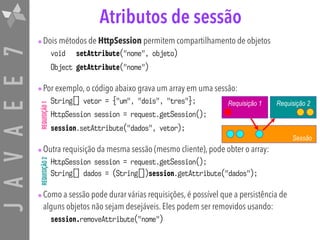JAVAEE7 Atributos de sessão
•Dois métodos de HttpSession permitem compartilhamento de objetos
void setAttribute("nome", objeto)
Object getAttribute("nome")
•Por exemplo, o código abaixo grava um array em uma sessão:
String[] vetor = {"um", "dois", "tres"};
HttpSession session = request.getSession();
session.setAttribute("dados", vetor);
•Outra requisição da mesma sessão (mesmo cliente), pode obter o array:
HttpSession session = request.getSession(); 
String[] dados = (String[])session.getAttribute("dados");
•Como a sessão pode durar várias requisições, é possível que a persistência de
alguns objetos não sejam desejáveis. Eles podem ser removidos usando:
session.removeAttribute("nome")
Sessão
Requisição 1 Requisição 2
REQUISIÇÃO1REQUISIÇÃO2
 