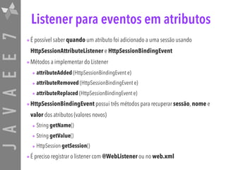 JAVAEE7 Listener para eventos em atributos
•É possível saber quando um atributo foi adicionado a uma sessão usando
HttpSessionAttributeListener e HttpSessionBindingEvent
•Métodos a implementar do Listener
• attributeAdded (HttpSessionBindingEvent e)
• attributeRemoved (HttpSessionBindingEvent e)
• attributeReplaced (HttpSessionBindingEvent e)
•HttpSessionBindingEvent possui três métodos para recuperar sessão, nome e
valor dos atributos (valores novos)
• String getName()
• String getValue()
• HttpSession getSession()
•É preciso registrar o listener com @WebListener ou no web.xml
 