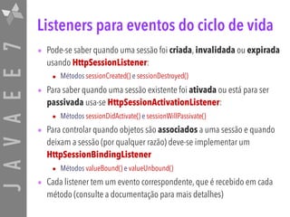 JAVAEE7 Listeners para eventos do ciclo de vida
• Pode-se saber quando uma sessão foi criada, invalidada ou expirada
usando HttpSessionListener:
• Métodos sessionCreated() e sessionDestroyed()
• Para saber quando uma sessão existente foi ativada ou está para ser
passivada usa-se HttpSessionActivationListener:
• Métodos sessionDidActivate() e sessionWillPassivate()
• Para controlar quando objetos são associados a uma sessão e quando
deixam a sessão (por qualquer razão) deve-se implementar um
HttpSessionBindingListener
• Métodos valueBound() e valueUnbound()
• Cada listener tem um evento correspondente, que é recebido em cada
método (consulte a documentação para mais detalhes)
 