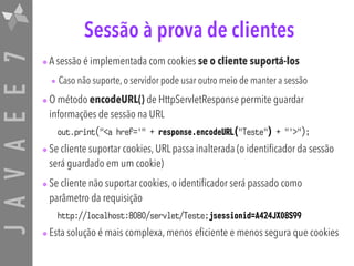 JAVAEE7 Sessão à prova de clientes
•A sessão é implementada com cookies se o cliente suportá-los
• Caso não suporte, o servidor pode usar outro meio de manter a sessão
•O método encodeURL() de HttpServletResponse permite guardar
informações de sessão na URL
out.print("<a href='" + response.encodeURL("Teste") + "'>");
•Se cliente suportar cookies, URL passa inalterada (o identificador da sessão
será guardado em um cookie)
•Se cliente não suportar cookies, o identificador será passado como
parâmetro da requisição
http://localhost:8080/servlet/Teste;jsessionid=A424JX08S99
•Esta solução é mais complexa, menos eficiente e menos segura que cookies
 
