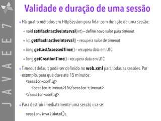 JAVAEE7 Validade e duração de uma sessão
•Há quatro métodos em HttpSession para lidar com duração de uma sessão:
• void setMaxInactiveInterval(int) – define novo valor para timeout
• int getMaxInactiveInterval() – recupera valor de timeout
• long getLastAccessedTime() – recupera data em UTC
• long getCreationTime() – recupera data em UTC
•Timeout default pode ser definido no web.xml para todas as sessões. Por
exemplo, para que dure ate 15 minutos:
<session-config>
<session-timeout>15</session-timeout>
</session-config>
•Para destruir imediatamente uma sessão usa-se:
session.invalidate();
 