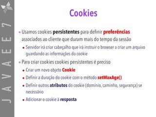 JAVAEE7 Cookies
•Usamos cookies persistentes para definir preferências
associados ao cliente que duram mais do tempo da sessão
• Servidor irá criar cabeçalho que irá instruir o browser a criar um arquivo
guardando as informações do cookie
•Para criar cookies cookies persistentes é preciso
• Criar um novo objeto Cookie
• Definir a duração do cookie com o método setMaxAge()
• Definir outros atributos do cookie (domínio, caminho, segurança) se
necessário
• Adicionar o cookie à resposta
 
