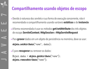 JAVAEE7 Compartilhamento usando objetos de escopo
•Devido à natureza dos servlets e sua forma de execução concorrente, não é
recomendado o compartilhamento usando variáveis estáticas e de instancia
•A forma recomendada é usar os métodos get/setAttribute dos três objetos
de escopo ServletContext, HttpSession e HttpServletRequest
•Para gravar dados em um objeto de persistência na memória, deve-se usar:
objeto.setAttribute("nome", dados);
•E para recuperar ou remover os dados:
Object dados = objeto.getAttribute("nome"); 
objeto.removeAttribute("nome");
 