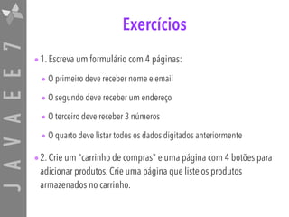JAVAEE7 Exercícios
•1. Escreva um formulário com 4 páginas:
• O primeiro deve receber nome e email
• O segundo deve receber um endereço
• O terceiro deve receber 3 números
• O quarto deve listar todos os dados digitados anteriormente
•2. Crie um "carrinho de compras" e uma página com 4 botões para
adicionar produtos. Crie uma página que liste os produtos
armazenados no carrinho.
 