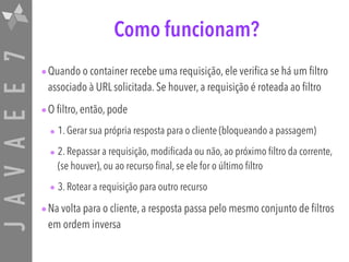 JAVAEE7 Como funcionam?
•Quando o container recebe uma requisição, ele verifica se há um filtro
associado à URL solicitada. Se houver, a requisição é roteada ao filtro
•O filtro, então, pode
• 1. Gerar sua própria resposta para o cliente (bloqueando a passagem)
• 2. Repassar a requisição, modificada ou não, ao próximo filtro da corrente,
(se houver), ou ao recurso final, se ele for o último filtro
• 3. Rotear a requisição para outro recurso
•Na volta para o cliente, a resposta passa pelo mesmo conjunto de filtros
em ordem inversa
 