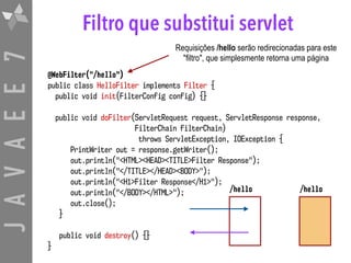 JAVAEE7 Filtro que substitui servlet
@WebFilter("/hello")
public class HelloFilter implements Filter {
public void init(FilterConfig config) {}
public void doFilter(ServletRequest request, ServletResponse response, 
FilterChain filterChain)  
throws ServletException, IOException {
PrintWriter out = response.getWriter();
out.println("<HTML><HEAD><TITLE>Filter Response");
out.println("</TITLE></HEAD><BODY>");
out.println("<H1>Filter Response</H1>");
out.println("</BODY></HTML>");
out.close();
}
public void destroy() {}
}
Requisições /hello serão redirecionadas para este
"filtro", que simplesmente retorna uma página
/hello/hello
 