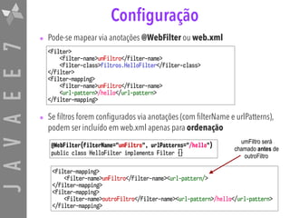 JAVAEE7
umFiltro será
chamado antes de
outroFiltro
Configuração
• Pode-se mapear via anotações @WebFilter ou web.xml
• Se filtros forem configurados via anotações (com filterName e urlPatterns),
podem ser incluído em web.xml apenas para ordenação
<filter>
<filter-name>umFiltro</filter-name>
<filter-class>filtros.HelloFilter</filter-class>
</filter>
<filter-mapping>
<filter-name>umFiltro</filter-name>
<url-pattern>/hello</url-pattern>
</filter-mapping>
<filter-mapping>
<filter-name>umFiltro</filter-name><url-pattern/>
</filter-mapping>
<filter-mapping>
<filter-name>outroFiltro</filter-name><url-pattern>/hello</url-pattern>
</filter-mapping>
@WebFilter(filterName="umFiltro", urlPatterns="/hello")
public class HelloFilter implements Filter {}
 