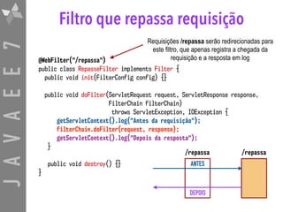 JAVAEE7 Filtro que repassa requisição
@WebFilter("/repassa")
public class RepasseFilter implements Filter {
public void init(FilterConfig config) {}
public void doFilter(ServletRequest request, ServletResponse response, 
FilterChain filterChain)  
throws ServletException, IOException {
getServletContext().log("Antes da requisição");
filterChain.doFilter(request, response);
getServletContext().log("Depois da resposta");
}
public void destroy() {}
}
Requisições /repassa serão redirecionadas para
este filtro, que apenas registra a chegada da
requisição e a resposta em log
ANTES
DEPOIS
/repassa/repassa
 
