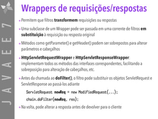 JAVAEE7 Wrappers de requisições/respostas
•Permitem que filtros transformem requisições ou respostas
•Uma subclasse de um Wrapper pode ser passada em uma corrente de filtros em
substituição à requisição ou resposta original
•Métodos como getParameter() e getHeader() podem ser sobrepostos para alterar
parâmetros e cabeçalhos
•HttpServletRequestWrapper e HttpServletResponseWrapper:
implementam todos os métodos das interfaces correspondentes, facilitando a
sobreposição para alteração de cabeçalhos, etc.
•Antes da chamada ao doFilter(), o filtro pode substituir os objetos ServletRequest e
ServletResponse ao passá-los adiante
ServletRequest newReq = new ModifiedRequest(...);
chain.doFilter(newReq, res);
•Na volta, pode alterar a resposta antes de devolver para o cliente
 