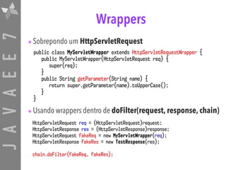 JAVAEE7 Wrappers
•Sobrepondo um HttpServletRequest
•Usando wrappers dentro de doFilter(request, response, chain)
public class MyServletWrapper extends HttpServletRequestWrapper {
public MyServletWrapper(HttpServletRequest req) {
super(req);
}
public String getParameter(String name) {
return super.getParameter(name).toUpperCase();
}
}
HttpServletRequest req = (HttpServletRequest)request;
HttpServletResponse res = (HttpServletResponse)response;
HttpServletRequest fakeReq = new MyServletWrapper(req);
HttpServletResponse fakeRes = new TestResponse(res);
chain.doFilter(fakeReq, fakeRes);
 
