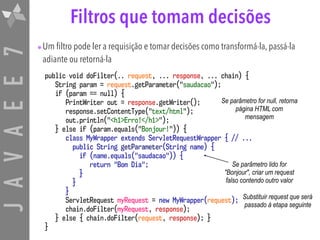 JAVAEE7 Filtros que tomam decisões
•Um filtro pode ler a requisição e tomar decisões como transformá-la, passá-la
adiante ou retorná-la
public void doFilter(.. request, ... response, ... chain) {
String param = request.getParameter("saudacao");
if (param == null) {
PrintWriter out = response.getWriter();
response.setContentType("text/html");
out.println("<h1>Erro!</h1>");
} else if (param.equals("Bonjour!")) {
class MyWrapper extends ServletRequestWrapper { // ...
public String getParameter(String name) {
if (name.equals("saudacao")) {
return "Bom Dia"; 
} 
} 
}
ServletRequest myRequest = new MyWrapper(request);
chain.doFilter(myRequest, response);
} else { chain.doFilter(request, response); }
}
Se parâmetro for null, retorna
página HTML com
mensagem
Se parâmetro lido for
"Bonjour", criar um request
falso contendo outro valor
Substituir request que será
passado à etapa seguinte
 