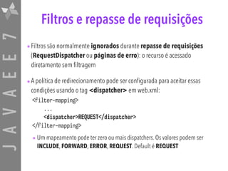 JAVAEE7 Filtros e repasse de requisições
•Filtros são normalmente ignorados durante repasse de requisições
(RequestDispatcher ou páginas de erro): o recurso é acessado
diretamente sem filtragem
•A política de redirecionamento pode ser configurada para aceitar essas
condições usando o tag <dispatcher> em web.xml:
<filter-mapping>
...
<dispatcher>REQUEST</dispatcher>
</filter-mapping>
• Um mapeamento pode ter zero ou mais dispatchers. Os valores podem ser
INCLUDE, FORWARD, ERROR, REQUEST. Default é REQUEST
 
