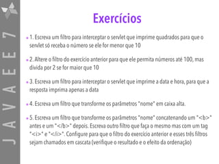 JAVAEE7 Exercícios
•1. Escreva um filtro para interceptar o servlet que imprime quadrados para que o
servlet só receba o número se ele for menor que 10
•2.Altere o filtro do exercício anterior para que ele permita números até 100, mas
divida por 2 se for maior que 10
•3. Escreva um filtro para interceptar o servlet que imprime a data e hora, para que a
resposta imprima apenas a data
•4. Escreva um filtro que transforme os parâmetros "nome" em caixa alta.
•5. Escreva um filtro que transforme os parâmetros "nome" concatenando um "<b>"
antes e um "</b>" depois. Escreva outro filtro que faça o mesmo mas com um tag
"<i>" e "</i>". Configure para que o filtro do exercício anterior e esses três filtros
sejam chamados em cascata (verifique o resultado e o efeito da ordenação)
 