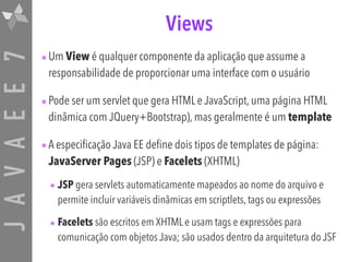 JAVAEE7 Views
•Um View é qualquer componente da aplicação que assume a
responsabilidade de proporcionar uma interface com o usuário
•Pode ser um servlet que gera HTML e JavaScript, uma página HTML
dinâmica com JQuery+Bootstrap), mas geralmente é um template
•A especificação Java EE define dois tipos de templates de página:
JavaServer Pages (JSP) e Facelets (XHTML)
• JSP gera servlets automaticamente mapeados ao nome do arquivo e
permite incluir variáveis dinâmicas em scriptlets, tags ou expressões
• Facelets são escritos em XHTML e usam tags e expressões para
comunicação com objetos Java; são usados dentro da arquitetura do JSF
 