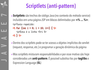 JAVAEE7 Scriptlets (anti-pattern)
•Scriptlets são trechos de código Java (no contexto do método service)
incluídos em uma página JSP em blocos delimitados por <% ... %>:
<p>Texto repetido:  
<% for (int i = 0; i < 10; i++) { %> 
<p>Esta é a linha <%=i %> 
<% } %>
•Dentro dos scriptlets pode-se ter acesso a objetos implícitos do servlet
(request, response, etc.) e programar a geração dinâmica da página
•Mas scriptlets misturam responsabilidades e por esse motivo são hoje
considerados um anti-pattern. É possível substitui-los por taglibs e
Expression Language (EL)
 