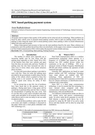 Int. Journal of Engineering Research and Applications www.ijera.com
ISSN : 2248-9622,Vol. 5, Issue 6, ( Part -2) June 2015, pp.56-59
www.ijera.com 56 | P a g e
NFC based parking payment system
Arun Radhakrishnan
(Lecturer in School of Electrical and Computer Engineering, Jimma Institute of Technology, Jimma University,
Ethiopia.)
Abstract:
All people want to improve their quality of life and this can be achieved only by technology. Many problems are
faced by daily vehicle users in payment based parking systems, both in open air parking system where the
parking is done along the streets and in closed parking system where parking is done in closed infrastructure
added with entry and exit points.
Delays (long queues) and accuracy in fares are the main problems faced by the users. Many solutions are
proposed to solve this problem but all have their own drawbacks. In this paper a new solution is proposed based
on Near Field Communication (NFC) which makes the payment system reliable and easy.
Keywords: NFC, Closed parking, Open parking, Parking Payment.
I. Introduction:
The number of vehicle users especially car is
increasing rapidly year by year along with the
parking areas especially in cities. Nearly 40 to 50%
of the families have their own vehicles and apart
from this there are tourist cabs and taxis. Number of
parking areas has also been increased not only in
cities even in towns where some tourist attraction
places are there.
In cities and tourist places parking is provided to
users with fees. There are some free parking areas
provided by the governments in public places but the
safety of the vehicle which is parked in those free
parking areas is not assured. So many people are
ready to spend some money for safety of their
vehicles.
In our normal day to day life, lots of problems
have been faced due to the payment system in
parking’s. During peak hours a long queue will be
created due to payment delay and also there is chance
for miscalculation of parking fees may occur. And
it’s not that safe to carry cash to all places and using
credit cards and debits in all locations may welcome
cyber thieves and it is also not safety to use our cards
in unknown places.
To avoid all these problems and to make the life
a lot easier and simpler a technique is discussed in
this paper which uses a smart phone embedded with
NFC technology in it.
II. What is NFC?
Near Field Communication (NFC) is a wireless
communication technology which operates at a
frequency of 13.56MHz and transceives the data
between two NFC enabled devices within few
centimeters at the rate of 424Kbps. NFC is an
advanced version of Radio Frequency Identification
(RF-ID) and which combines the operation of both
smartcard and reader.
Generally NFC applications are based on smart
phones enabled with NFC technology. Nowadays
many smart phones are enabled with NFC
technology. Some applications of NFC are
purchasing travel ticket and its payment, as electronic
keys for vehicles and houses, as identification device
combined with a smart phone.
Since NFC is a short range communication
technology, it can be assured that this technology is
more secured when compared with other
communication mechanisms such as radio frequency
identification, infra red and Bluetooth.
Two different communication modes are there in
NFC namely active and passive communication
mode. An active mode device generates its own RF
field whereas a passive mode device has to be
powered by using the RF field of an active mode
device and data transfer will be done by using load
modulation.
In table 2.1 the mode of communication between two NFC devices are illustrated.
Communication Mode Explanation
Active mode When two active devices communicate
with each other
Passive mode When an active device and a passive
device communicate between them
Table 2.1 Communication modes
RESEARCH ARTICLE OPEN ACCESS
 
