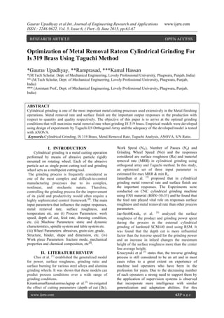 Gaurav Upadhyay et al.Int. Journal of Engineering Research and Applications www.ijera.com
ISSN : 2248-9622, Vol. 5, Issue 6, ( Part -3) June 2015, pp.63-67
www.ijera.com 63|P a g e
Optimization of Metal Removal Rateon Cylindrical Grinding For
Is 319 Brass Using Taguchi Method
*Gaurav Upadhyay, **Ramprasad, ***Kamal Hassan
*(M.Tech Scholar, Dept. of Mechanical Engineering, Lovely Professional University, Phagwara, Punjab, India)
** (M.Tech Scholar, Dept. of Mechanical Engineering, Lovely Professional University, Phagwara, Punjab,
India)
*** (Assistant Prof., Dept. of Mechanical Engineering, Lovely Professional University, Phagwara, Punjab,
India)
ABSTRACT
Cylindrical grinding is one of the most important metal cutting processes used extensively in the Metal finishing
operations. Metal removal rate and surface finish are the important output responses in the production with
respect to quantity and quality respectively. The objective of this paper is to arrive at the optimal grinding
conditions that will maximize metal removal rate when grinding IS 319 brass. Empirical models were developed
using design of experiments by Taguchi L9 Orthogonal Array and the adequacy of the developed model is tested
with ANOVA.
Keywords-Cylindrical Grinding, IS 319 Brass, Metal Removal Rate, Taguchi Analysis, ANOVA, S/N Ratio.
I. INTRODUCTION
Cylindrical grinding is a metal cutting operation
performed by means of abrasive particle rigidly
mounted on rotating wheel. Each of the abrasive
particle act as single point cutting tool and grinding
wheel acts as a multipoint cutting tool.
The grinding process is frequently considered as
one of the most complex and difficult-to-control
manufacturing processes due to its complex,
nonlinear, and stochastic nature. Therefore,
controlling the grinding process for the improvement
of its yield and productivity would often require a
highly sophisticated control framework [1]
. The main
input parameters that influence the output responses,
metal removal rate, surface roughness, and
temperature etc. are (i) Process Parameters: work
speed, depth of cut, feed rate, dressing condition,
etc. (ii) Machine Parameters: static and dynamic
characteristics, spindle system and table system etc.
(iii) Wheel Parameters: abrasives, grain size, grade,
Structure, binder, shape and dimension, etc. (iv)
Work piece Parameters: fracture mode, mechanical
properties and chemical composition, etc[2]
.
II. LITERATURE REVIEW
Choi et al. [1]
established the generalized model
for power, surface roughness, grinding ratio and
surface burning for various steel alloys and alumina
grinding wheels. It was shown that these models can
predict process conditions over a wide range of
grinding conditions.
KirankumarRamakantraoJagtap et al.[2]
investigated
the effect of cutting parameters (depth of cut (Dc),
Work Speed (Nw), Number of Passes (Np) and
Grinding Wheel Speed (Ns)) and the responses
considered are surface roughness (Ra) and material
removal rate (MRR) in cylindrical grinding using
orthogonal array and Taguchi method. In this study,
an optimized set of three input parameter is
estimated for max MRR & min Ra.
Janardhan et al. [3]
proposed that in cylindrical
grinding metal removal rate and surface finish are
the important responses. The Experiments were
conducted on CNC cylindrical grinding machine
using EN8 material (BHN=30-35) and he found that
the feed rate played vital role on responses surface
roughness and metal removal rate than other process
parameters.
Jae-SeobKwak, et al. [4]
analyzed the surface
roughness of the product and grinding power spent
during the process in the external cylindrical
grinding of hardened SCM440 steel using RSM. It
was found that the depth cut is more influential
factor than the traverse speed for the grinding power
and an increase in infeed changes the maximum
height of the surface roughness more than the center
line average height.
Kruszynski et al [5]
states that, the traverse grinding
process is still considered to be an art and in most
cases relies to a great extent on experience of
machine tool operators who have been in the
profession for years. Due to the decreasing number
of such operators a strong need to support them by
the application of supervision systems is observed
that incorporate more intelligence with similar
generalization and adaptation abilities. For this
RESEARCH ARTICLE OPEN ACCESS
 