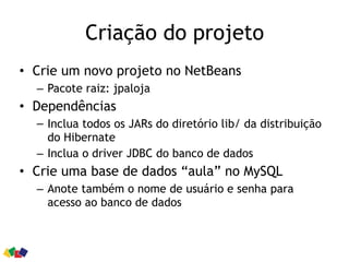 Criação do projeto
• Crie um novo projeto no NetBeans
– Pacote raiz: jpaloja
• Dependências
– Inclua todos os JARs do diretório lib/ da distribuição
do Hibernate
– Inclua o driver JDBC do banco de dados
• Crie uma base de dados “aula” no MySQL
– Anote também o nome de usuário e senha para
acesso ao banco de dados
 