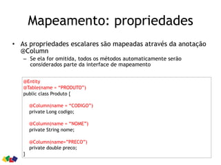 Mapeamento: propriedades
• As propriedades escalares são mapeadas através da anotação
@Column
– Se ela for omitida, todos os métodos automaticamente serão
considerados parte da interface de mapeamento
@Entity
@Table(name = “PRODUTO”)
public class Produto {
@Column(name = “CODIGO”)
private Long codigo;
@Column(name = “NOME”)
private String nome;
@Column(name=”PRECO”)
private double preco;
}
 