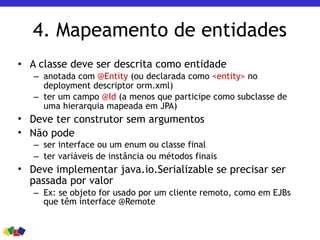 4. Mapeamento de entidades
• A classe deve ser descrita como entidade
– anotada com @Entity (ou declarada como <entity> no
deployment descriptor orm.xml)
– ter um campo @Id (a menos que participe como subclasse de
uma hierarquia mapeada em JPA)
• Deve ter construtor sem argumentos
• Não pode
– ser interface ou um enum ou classe final
– ter variáveis de instância ou métodos finais
• Deve implementar java.io.Serializable se precisar ser
passada por valor
– Ex: se objeto for usado por um cliente remoto, como em EJBs
que têm interface @Remote
 