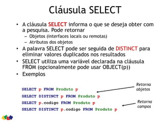 Cláusula SELECT
• A cláusula SELECT informa o que se deseja obter com
a pesquisa. Pode retornar
– Objetos (interfaces locais ou remotas)
– Atributos dos objetos
• A palavra SELECT pode ser seguida de DISTINCT para
eliminar valores duplicados nos resultados
• SELECT utiliza uma variável declarada na cláusula
FROM (opcionalmente pode usar OBJECT(p))
• Exemplos
SELECT p FROM Produto p
SELECT DISTINCT p FROM Produto p
SELECT p.codigo FROM Produto p
SELECT DISTINCT p.codigo FROM Produto p
Retorna
objetos
Retorna
campos
 