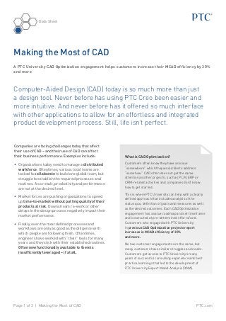 PTC.comPage 1 of 3 | Making the Most of CAD
Data Sheet
Computer-Aided Design (CAD) today is so much more than just
a design tool. Never before has using PTC Creo been easier and
more intuitive. And never before has it offered so much interface
with other applications to allow for an effortless and integrated
product development process. Still, life isn’t perfect.
Companies are facing challenges today that affect
their use of CAD – and their use of CAD can affect
their business performance. Examples include:
•	 Organizations today need to manage a distributed
workforce. Oftentimes, various local teams are
tasked to collaborate to build one global team, but
struggle to establish the required processes and
routines. As a result, productivity and performance
are not at the desired level.
•	 Market forces are pushing organizations to speed
up time-to-market without putting quality of their
products at risk. Downstream re-work or other
delays in the design process negatively impact their
market performance.
•	 	Finally, even the most defined processes and
workflows are only as good as the diligence with
which people are following them. Oftentimes,
engineers have worked with “their” tools for many
years and they stick with their established routines.
Often new functionality available to them is
insufficiently leveraged – if at all.
Making the Most of CAD
A PTC University CAD Optimization engagement helps customers increase their MCAD efficiency by 30%
and more
What is CAD Optimization?
Customers often know they have an issue
“somewhere” which they would like to address
“somehow”. CAD often does not get the same
attention as other projects, such as PLM, ERP or
CRM-related activities and companies don’t know
how to get started.
This is where PTC University can help with a clearly
defined approach that includes analysis of the
status quo, definition of goals and measures as well
as the desired outcomes. Each CAD Optimization
engagement has a value roadmap and set timeframe
and is executed at pre-determined efforts/cost.
Customers who engaged with PTC University
in previous CAD Optimization projects report
increases in MCAD efficiency of 30%
and more.
No two customer engagements are the same, but
many customers have similar struggles and needs.
Customers get access to PTC University’s many
years of successful consulting experience and best
practice learnings that led to the development of
PTC University Expert Model Analysis (XMA).
 