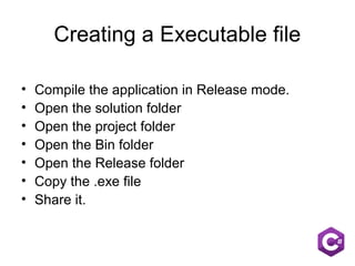 Creating a Executable file
• Compile the application in Release mode.
• Open the solution folder
• Open the project folder
• Open the Bin folder
• Open the Release folder
• Copy the .exe file
• Share it.
 