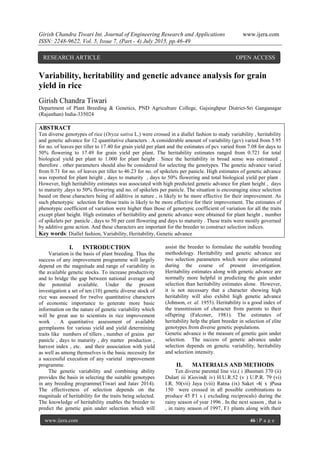 Girish Chandra Tiwari Int. Journal of Engineering Research and Applications www.ijera.com
ISSN: 2248-9622, Vol. 5, Issue 7, (Part - 4) July 2015, pp.46-49
www.ijera.com 46 | P a g e
Variability, heritability and genetic advance analysis for grain
yield in rice
Girish Chandra Tiwari
Department of Plant Breeding & Genetics, PND Agriculture College, Gajsinghpur District-Sri Ganganagar
(Rajasthan) India-335024
ABSTRACT
Ten diverse genotypes of rice (Oryza sativa L.) were crossed in a diallel fashion to study variability , heritability
and genetic advance for 12 quantitative characters . A considerable amount of variability (gcv) varied from 5.95
for no. of leaves per tiller to 17.40 for grain yield per plant and the estimates of pcv varied from 7.08 for days to
50% flowering to 17.49 for grain yield per plant. The heritability estimates ranged from 0.721 for total
biological yield per plant to 1.000 for plant height . Since the heritability in broad sense was estimated ,
therefore . other parameters should also be considered for selecting the genotypes. The genetic advance varied
from 0.71 for no. of leaves per tiller to 46.23 for no. of spikelets per panicle. High estimates of genetic advance
was reported for plant height , days to maturity , days to 50% flowering and total biological yield per plant .
However, high heritability estimates was associated with high predicted genetic advance for plant height , days
to maturity ,days to 50% flowering and no. of spikelets per panicle. The situation is encouraging since selection
based on these characters being of additive in nature , is likely to be more effective for their improvement. As
such phenotypic selection for those traits is likely to be more effective for their improvement. The estimates of
phenotypic coefficient of variation were higher than those of genotypic coefficient of variation for all the traits
except plant height. High estimates of heritability and genetic advance were obtained for plant height , number
of spikelets per panicle , days to 50 per cent flowering and days to maturity . These traits were mostly governed
by additive gene action. And these characters are important for the breeder to construct selection indices.
Key words: Diallel fashion, Variability, Heritability, Genetic advance
I. INTRODUCTION
Variation is the basis of plant breeding. Thus the
success of any improvement programme will largely
depend on the magnitude and range of variability in
the available genetic stocks. To increase productivity
and to bridge the gap between national average and
the potential available. Under the present
investigation a set of ten (10) genetic diverse stock of
rice was assessed for twelve quantitative characters
of economic importance to generate more basic
information on the nature of genetic variability which
will be great use to scientists in rice improvement
work . A quantitative assessment of available
germplasms for various yield and yield determining
traits like numbers of tillers , number of grains per
panicle , days to maturity , dry matter production ,
harvest index , etc. and their association with yield
as well as among themselves is the basic necessity for
a successful execution of any varietal improvement
programme.
The genetic variability and combining ability
provides the basis in selecting the suitable genotypes
in any breeding programme(Tiwari and Jatav 2014).
The effectiveness of selection depends on the
magnitude of heritability for the traits being selected.
The knowledge of heritability enables the breeder to
predict the genetic gain under selection which will
assist the breeder to formulate the suitable breeding
methodology. Heritability and genetic advance are
two selection parameters which were also estimated
during the course of present investigation.
Heritability estimates along with genetic advance are
normally more helpful in predicting the gain under
selection than heritability estimates alone. However,
it is not necessary that a character showing high
heritability will also exhibit high genetic advance
(Johnson, et. al. 1955). Heritability is a good index of
the transmission of character from parents to their
offspring (Falconer, 1981). The estimates of
heritability help the plant breeder in selection of elite
genotypes from diverse genetic populations.
Genetic advance is the measure of genetic gain under
selection. The success of genetic advance under
selection depends on genetic variability, heritability
and selection intensity.
II. MATERIALS AND METHODS
Ten diverse parental line viz.( i )Basmati 370 (ii)
Dular( iii )Govind( iv) H.U.R.52 (v ) U.P.R. 79 (vi)
I.R. 50(vii) Jaya (viii) Ratna (ix) Saket -4( x )Pusa
150 were crossed in all possible combinations to
produce 45 F1 s ( excluding reciprocals) during the
rainy season of year 1996 . In the next season , that is
, in rainy season of 1997, F1 plants along with their
RESEARCH ARTICLE OPEN ACCESS
 