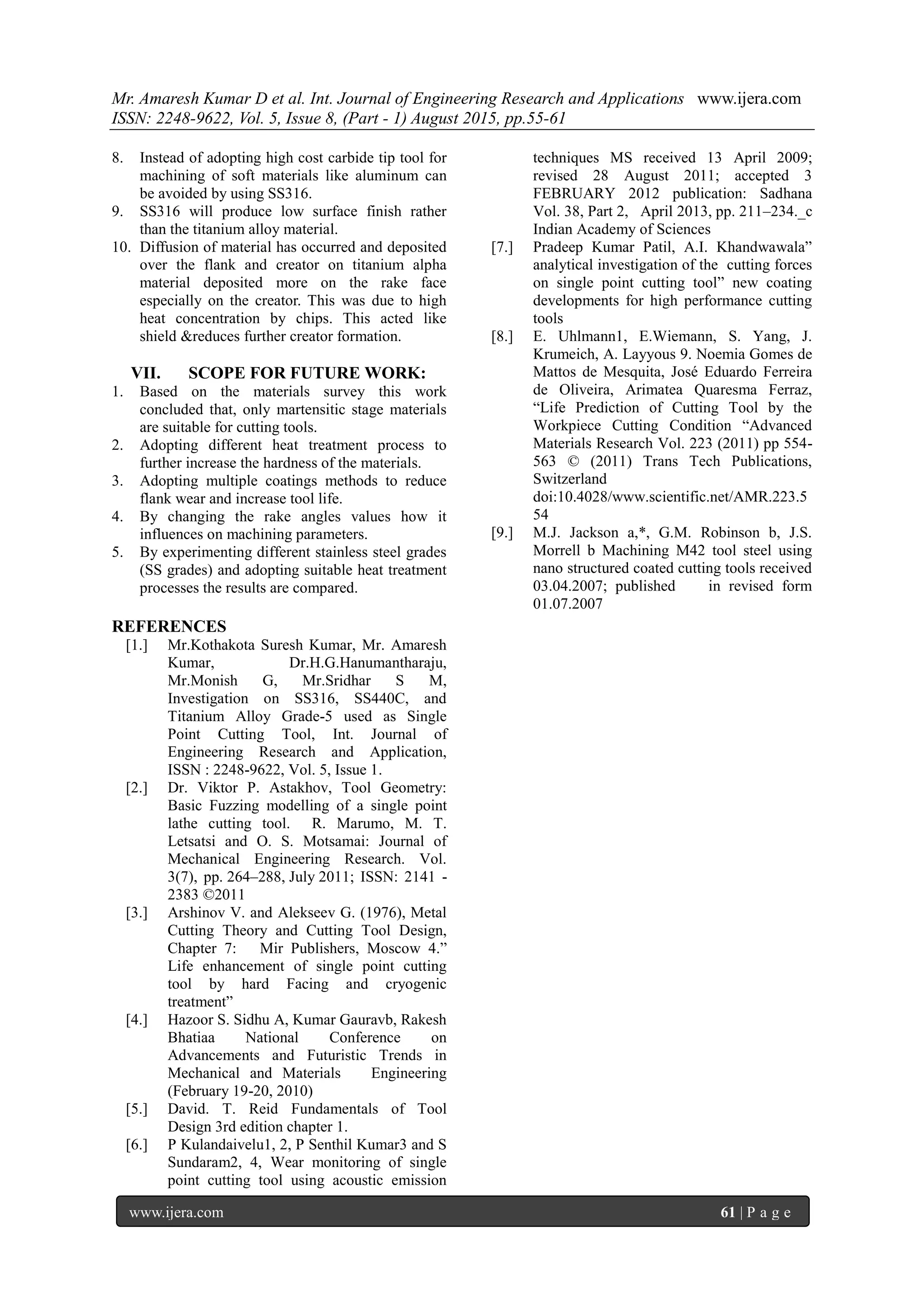 Mr. Amaresh Kumar D et al. Int. Journal of Engineering Research and Applications www.ijera.com
ISSN: 2248-9622, Vol. 5, Issue 8, (Part - 1) August 2015, pp.55-61
www.ijera.com 61 | P a g e
8. Instead of adopting high cost carbide tip tool for
machining of soft materials like aluminum can
be avoided by using SS316.
9. SS316 will produce low surface finish rather
than the titanium alloy material.
10. Diffusion of material has occurred and deposited
over the flank and creator on titanium alpha
material deposited more on the rake face
especially on the creator. This was due to high
heat concentration by chips. This acted like
shield &reduces further creator formation.
VII. SCOPE FOR FUTURE WORK:
1. Based on the materials survey this work
concluded that, only martensitic stage materials
are suitable for cutting tools.
2. Adopting different heat treatment process to
further increase the hardness of the materials.
3. Adopting multiple coatings methods to reduce
flank wear and increase tool life.
4. By changing the rake angles values how it
influences on machining parameters.
5. By experimenting different stainless steel grades
(SS grades) and adopting suitable heat treatment
processes the results are compared.
REFERENCES
[1.] Mr.Kothakota Suresh Kumar, Mr. Amaresh
Kumar, Dr.H.G.Hanumantharaju,
Mr.Monish G, Mr.Sridhar S M,
Investigation on SS316, SS440C, and
Titanium Alloy Grade-5 used as Single
Point Cutting Tool, Int. Journal of
Engineering Research and Application,
ISSN : 2248-9622, Vol. 5, Issue 1.
[2.] Dr. Viktor P. Astakhov, Tool Geometry:
Basic Fuzzing modelling of a single point
lathe cutting tool. R. Marumo, M. T.
Letsatsi and O. S. Motsamai: Journal of
Mechanical Engineering Research. Vol.
3(7), pp. 264–288, July 2011; ISSN: 2141 -
2383 ©2011
[3.] Arshinov V. and Alekseev G. (1976), Metal
Cutting Theory and Cutting Tool Design,
Chapter 7: Mir Publishers, Moscow 4.”
Life enhancement of single point cutting
tool by hard Facing and cryogenic
treatment”
[4.] Hazoor S. Sidhu A, Kumar Gauravb, Rakesh
Bhatiaa National Conference on
Advancements and Futuristic Trends in
Mechanical and Materials Engineering
(February 19-20, 2010)
[5.] David. T. Reid Fundamentals of Tool
Design 3rd edition chapter 1.
[6.] P Kulandaivelu1, 2, P Senthil Kumar3 and S
Sundaram2, 4, Wear monitoring of single
point cutting tool using acoustic emission
techniques MS received 13 April 2009;
revised 28 August 2011; accepted 3
FEBRUARY 2012 publication: Sadhana
Vol. 38, Part 2, April 2013, pp. 211–234._c
Indian Academy of Sciences
[7.] Pradeep Kumar Patil, A.I. Khandwawala”
analytical investigation of the cutting forces
on single point cutting tool” new coating
developments for high performance cutting
tools
[8.] E. Uhlmann1, E.Wiemann, S. Yang, J.
Krumeich, A. Layyous 9. Noemia Gomes de
Mattos de Mesquita, José Eduardo Ferreira
de Oliveira, Arimatea Quaresma Ferraz,
“Life Prediction of Cutting Tool by the
Workpiece Cutting Condition “Advanced
Materials Research Vol. 223 (2011) pp 554-
563 © (2011) Trans Tech Publications,
Switzerland
doi:10.4028/www.scientific.net/AMR.223.5
54
[9.] M.J. Jackson a,*, G.M. Robinson b, J.S.
Morrell b Machining M42 tool steel using
nano structured coated cutting tools received
03.04.2007; published in revised form
01.07.2007
 