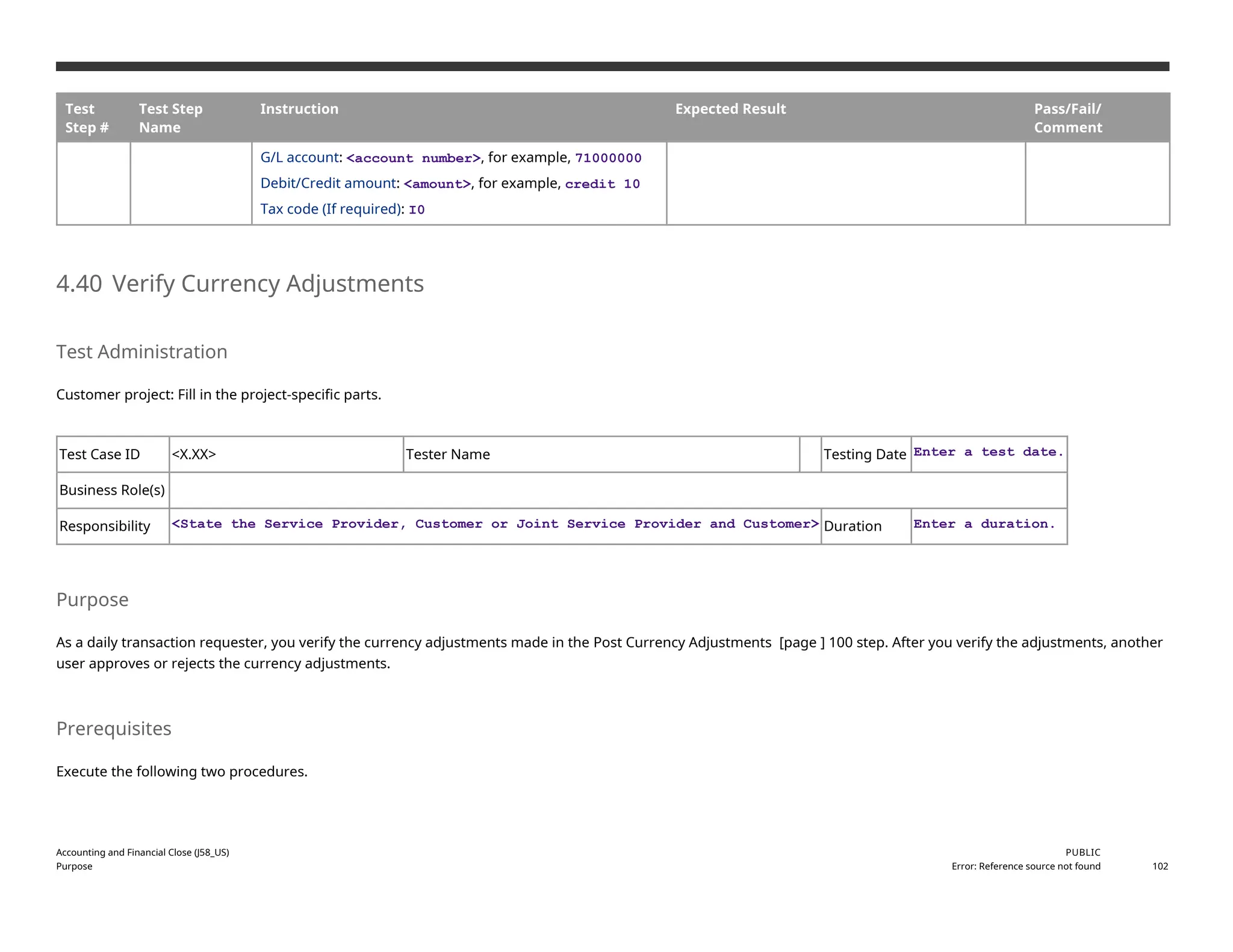 Test
Step #
Test Step
Name
Instruction Expected Result Pass/Fail/
Comment
G/L account: <account number>, for example, 71000000
Debit/Credit amount: <amount>, for example, credit 10
Tax code (If required): I0
4.40 Verify Currency Adjustments
Test Administration
Customer project: Fill in the project-specific parts.
Test Case ID <X.XX> Tester Name Testing Date Enter a test date.
Business Role(s)
Responsibility <State the Service Provider, Customer or Joint Service Provider and Customer> Duration Enter a duration.
Purpose
As a daily transaction requester, you verify the currency adjustments made in the Post Currency Adjustments [page ] 100 step. After you verify the adjustments, another
user approves or rejects the currency adjustments.
Prerequisites
Execute the following two procedures.
Accounting and Financial Close (J58_US)
Purpose
PUBLIC
Error: Reference source not found 102
 