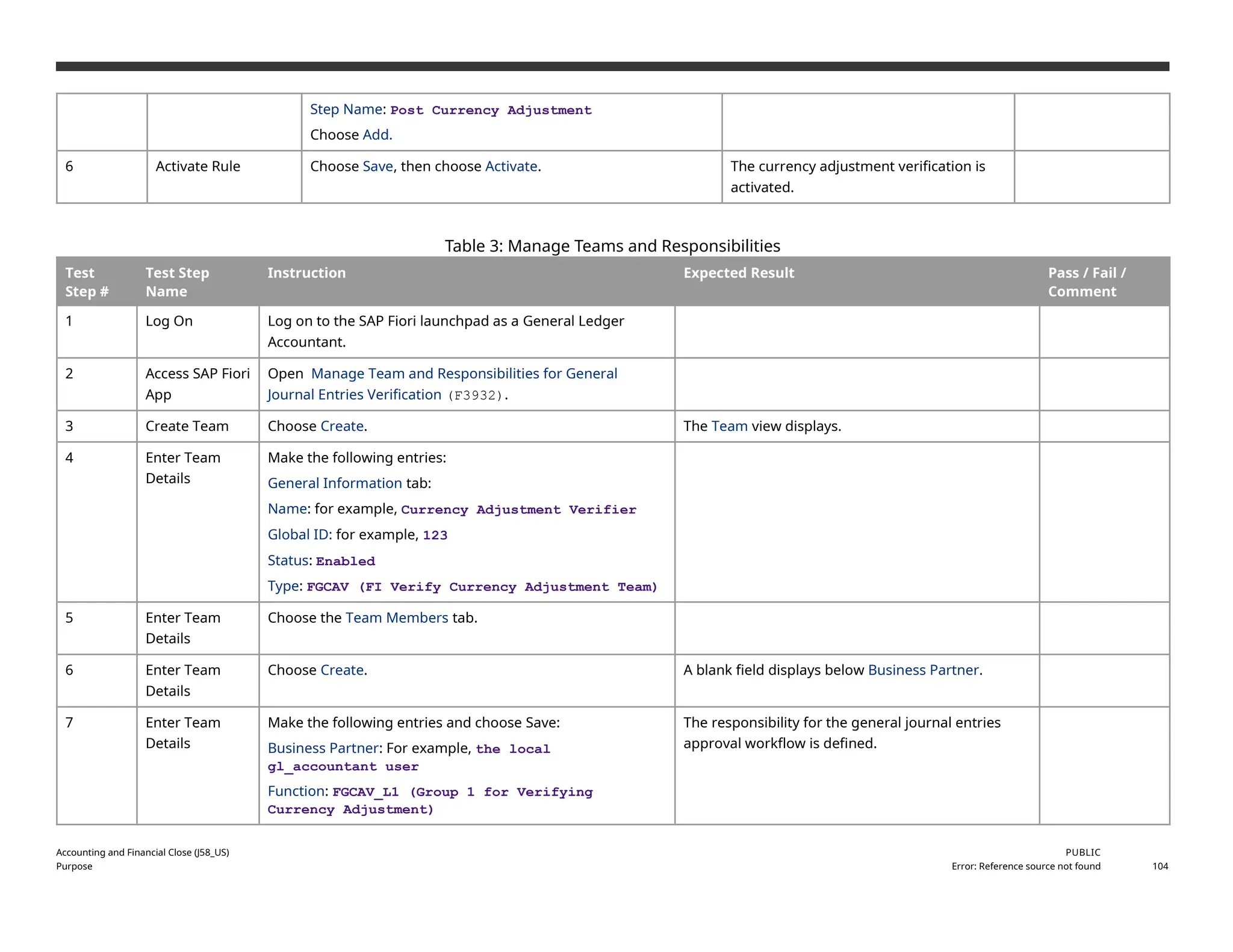 Step Name: Post Currency Adjustment
Choose Add.
6 Activate Rule Choose Save, then choose Activate. The currency adjustment verification is
activated.
Table 3: Manage Teams and Responsibilities
Test
Step #
Test Step
Name
Instruction Expected Result Pass / Fail /
Comment
1 Log On Log on to the SAP Fiori launchpad as a General Ledger
Accountant.
2 Access SAP Fiori
App
Open Manage Team and Responsibilities for General
Journal Entries Verification (F3932).
3 Create Team Choose Create. The Team view displays.
4 Enter Team
Details
Make the following entries:
General Information tab:
Name: for example, Currency Adjustment Verifier
Global ID: for example, 123
Status: Enabled
Type: FGCAV (FI Verify Currency Adjustment Team)
5 Enter Team
Details
Choose the Team Members tab.
6 Enter Team
Details
Choose Create. A blank field displays below Business Partner.
7 Enter Team
Details
Make the following entries and choose Save:
Business Partner: For example, the local
gl_accountant user
Function: FGCAV_L1 (Group 1 for Verifying
Currency Adjustment)
The responsibility for the general journal entries
approval workflow is defined.
Accounting and Financial Close (J58_US)
Purpose
PUBLIC
Error: Reference source not found 104
 