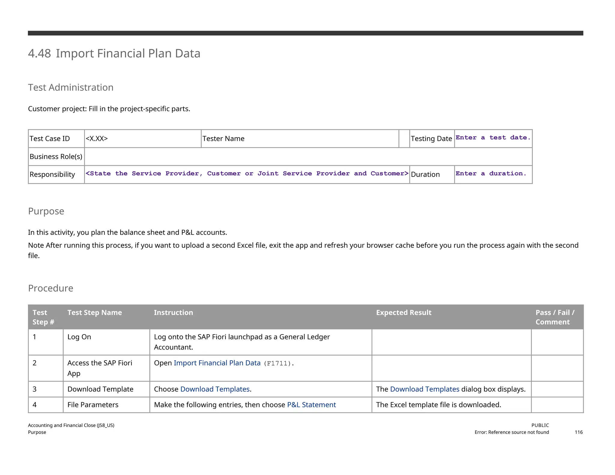 4.48 Import Financial Plan Data
Test Administration
Customer project: Fill in the project-specific parts.
Test Case ID <X.XX> Tester Name Testing Date Enter a test date.
Business Role(s)
Responsibility <State the Service Provider, Customer or Joint Service Provider and Customer> Duration Enter a duration.
Purpose
In this activity, you plan the balance sheet and P&L accounts.
Note After running this process, if you want to upload a second Excel file, exit the app and refresh your browser cache before you run the process again with the second
file.
Procedure
Test
Step #
Test Step Name Instruction Expected Result Pass / Fail /
Comment
1 Log On Log onto the SAP Fiori launchpad as a General Ledger
Accountant.
2 Access the SAP Fiori
App
Open Import Financial Plan Data (F1711).
3 Download Template Choose Download Templates. The Download Templates dialog box displays.
4 File Parameters Make the following entries, then choose P&L Statement The Excel template file is downloaded.
Accounting and Financial Close (J58_US)
Purpose
PUBLIC
Error: Reference source not found 116
 