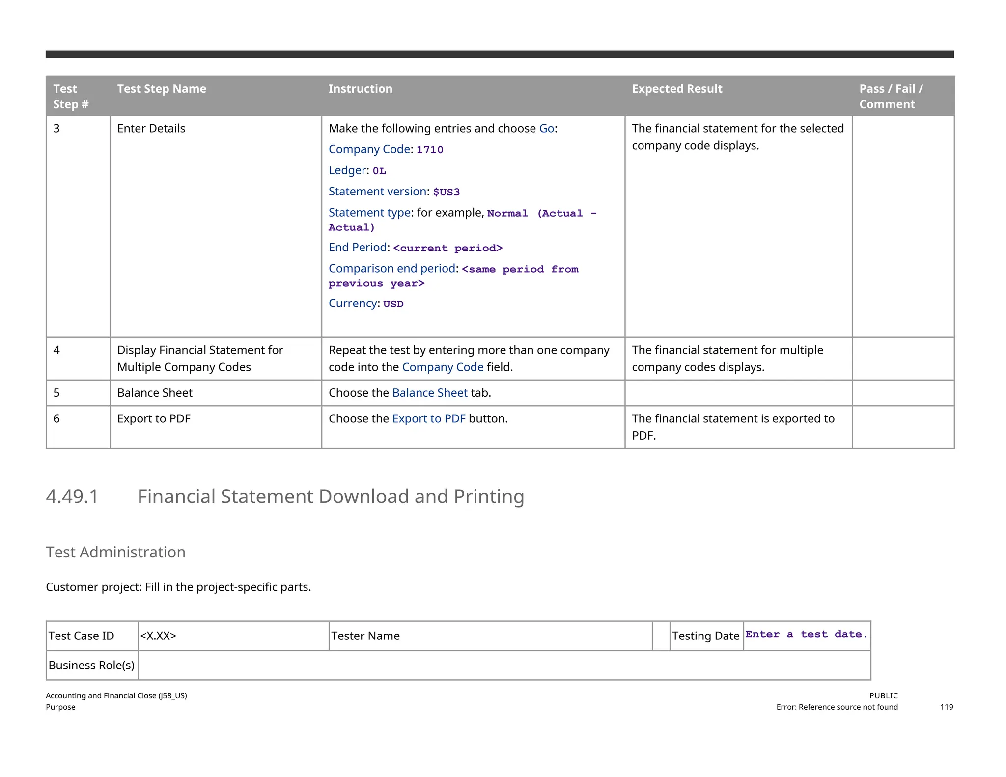 Test
Step #
Test Step Name Instruction Expected Result Pass / Fail /
Comment
3 Enter Details Make the following entries and choose Go:
Company Code: 1710
Ledger: 0L
Statement version: $US3
Statement type: for example, Normal (Actual -
Actual)
End Period: <current period>
Comparison end period: <same period from
previous year>
Currency: USD
The financial statement for the selected
company code displays.
4 Display Financial Statement for
Multiple Company Codes
Repeat the test by entering more than one company
code into the Company Code field.
The financial statement for multiple
company codes displays.
5 Balance Sheet Choose the Balance Sheet tab.
6 Export to PDF Choose the Export to PDF button. The financial statement is exported to
PDF.
4.49.1 Financial Statement Download and Printing
Test Administration
Customer project: Fill in the project-specific parts.
Test Case ID <X.XX> Tester Name Testing Date Enter a test date.
Business Role(s)
Accounting and Financial Close (J58_US)
Purpose
PUBLIC
Error: Reference source not found 119
 