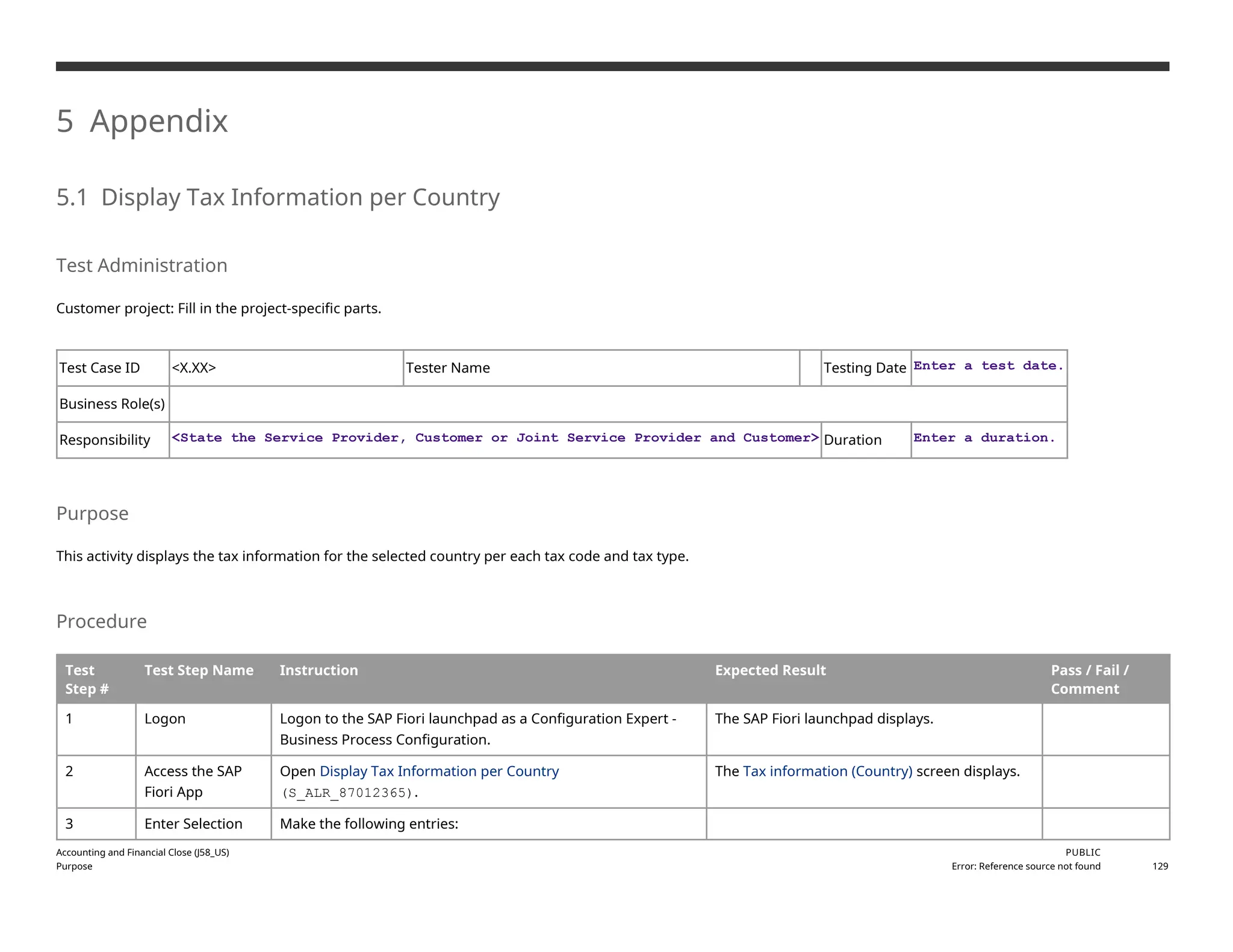 5 Appendix
5.1 Display Tax Information per Country
Test Administration
Customer project: Fill in the project-specific parts.
Test Case ID <X.XX> Tester Name Testing Date Enter a test date.
Business Role(s)
Responsibility <State the Service Provider, Customer or Joint Service Provider and Customer> Duration Enter a duration.
Purpose
This activity displays the tax information for the selected country per each tax code and tax type.
Procedure
Test
Step #
Test Step Name Instruction Expected Result Pass / Fail /
Comment
1 Logon Logon to the SAP Fiori launchpad as a Configuration Expert -
Business Process Configuration.
The SAP Fiori launchpad displays.
2 Access the SAP
Fiori App
Open Display Tax Information per Country
(S_ALR_87012365).
The Tax information (Country) screen displays.
3 Enter Selection Make the following entries:
Accounting and Financial Close (J58_US)
Purpose
PUBLIC
Error: Reference source not found 129
 