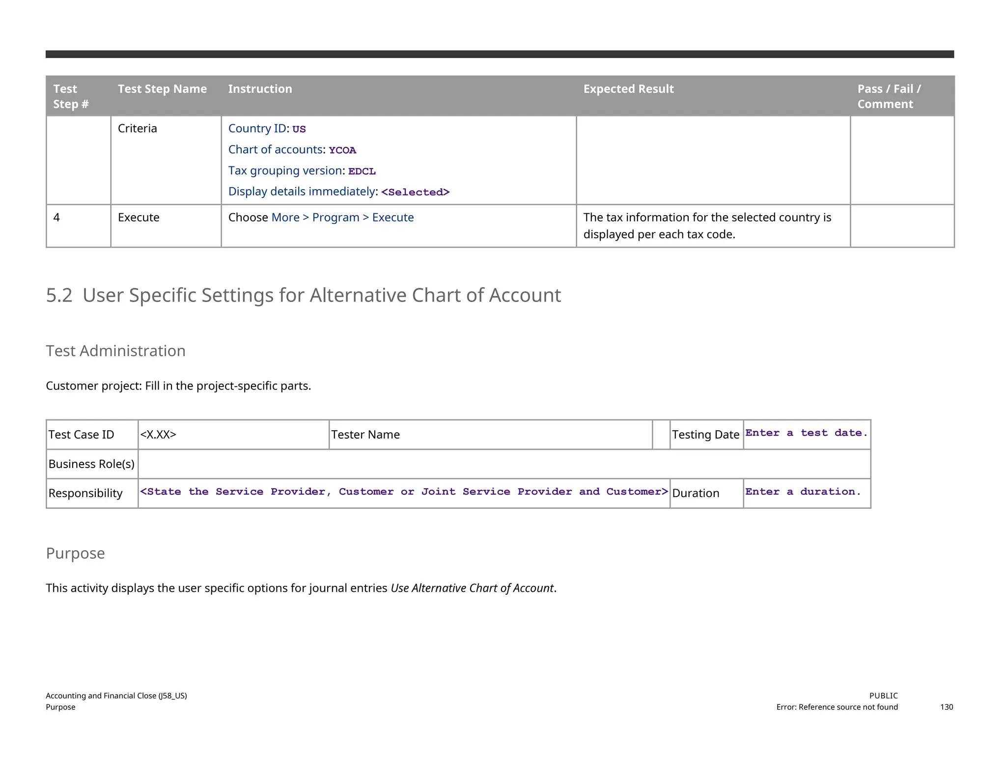 Test
Step #
Test Step Name Instruction Expected Result Pass / Fail /
Comment
Criteria Country ID: US
Chart of accounts: YCOA
Tax grouping version: EDCL
Display details immediately: <Selected>
4 Execute Choose More > Program > Execute The tax information for the selected country is
displayed per each tax code.
5.2 User Specific Settings for Alternative Chart of Account
Test Administration
Customer project: Fill in the project-specific parts.
Test Case ID <X.XX> Tester Name Testing Date Enter a test date.
Business Role(s)
Responsibility <State the Service Provider, Customer or Joint Service Provider and Customer> Duration Enter a duration.
Purpose
This activity displays the user specific options for journal entries Use Alternative Chart of Account.
Accounting and Financial Close (J58_US)
Purpose
PUBLIC
Error: Reference source not found 130
 