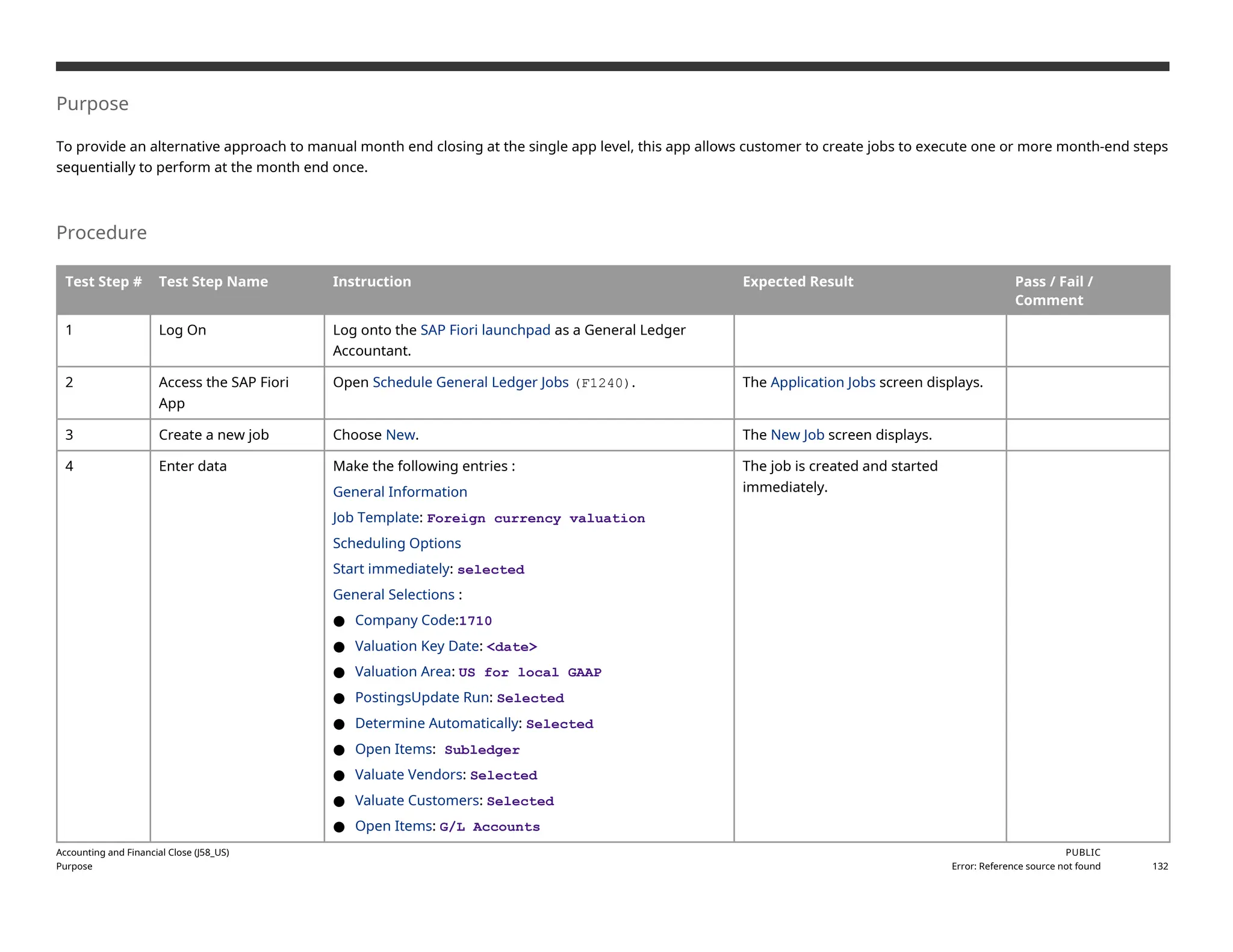 Purpose
To provide an alternative approach to manual month end closing at the single app level, this app allows customer to create jobs to execute one or more month-end steps
sequentially to perform at the month end once.
Procedure
Test Step # Test Step Name Instruction Expected Result Pass / Fail /
Comment
1 Log On Log onto the SAP Fiori launchpad as a General Ledger
Accountant.
2 Access the SAP Fiori
App
Open Schedule General Ledger Jobs (F1240). The Application Jobs screen displays.
3 Create a new job Choose New. The New Job screen displays.
4 Enter data Make the following entries :
General Information
Job Template: Foreign currency valuation
Scheduling Options
Start immediately: selected
General Selections :
● Company Code:1710
● Valuation Key Date: <date>
● Valuation Area: US for local GAAP
● PostingsUpdate Run: Selected
● Determine Automatically: Selected
● Open Items: Subledger
● Valuate Vendors: Selected
● Valuate Customers: Selected
● Open Items: G/L Accounts
The job is created and started
immediately.
Accounting and Financial Close (J58_US)
Purpose
PUBLIC
Error: Reference source not found 132
 