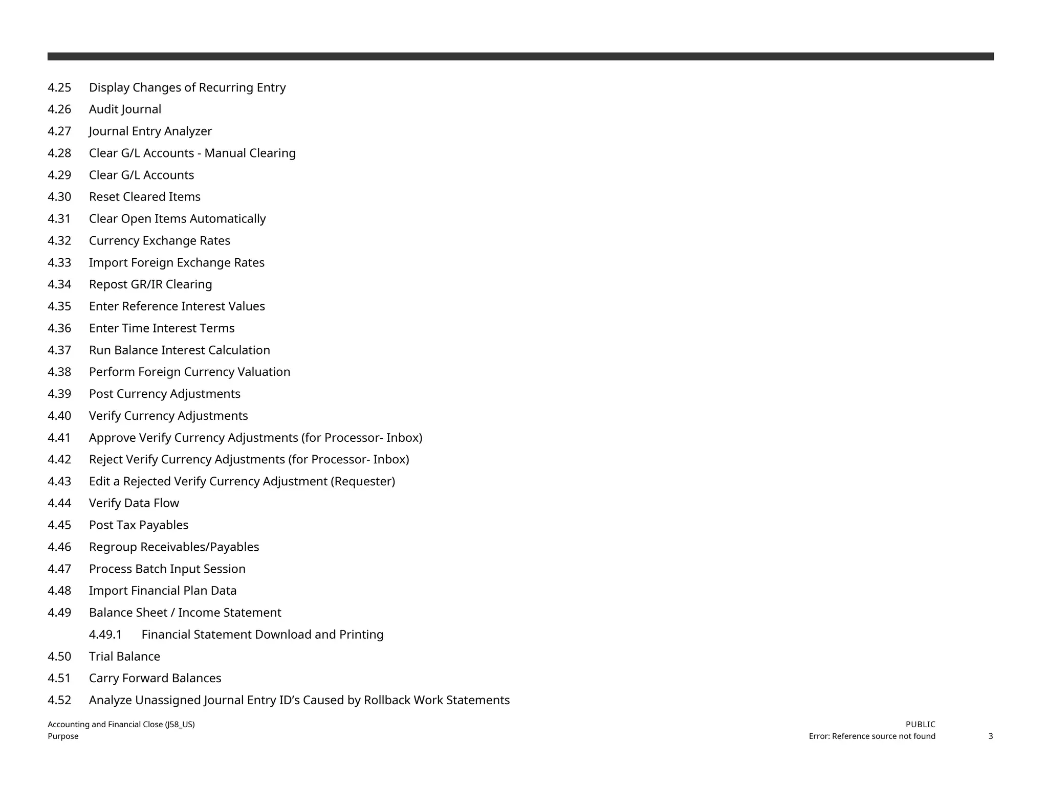 4.25 Display Changes of Recurring Entry
4.26 Audit Journal
4.27 Journal Entry Analyzer
4.28 Clear G/L Accounts - Manual Clearing
4.29 Clear G/L Accounts
4.30 Reset Cleared Items
4.31 Clear Open Items Automatically
4.32 Currency Exchange Rates
4.33 Import Foreign Exchange Rates
4.34 Repost GR/IR Clearing
4.35 Enter Reference Interest Values
4.36 Enter Time Interest Terms
4.37 Run Balance Interest Calculation
4.38 Perform Foreign Currency Valuation
4.39 Post Currency Adjustments
4.40 Verify Currency Adjustments
4.41 Approve Verify Currency Adjustments (for Processor- Inbox)
4.42 Reject Verify Currency Adjustments (for Processor- Inbox)
4.43 Edit a Rejected Verify Currency Adjustment (Requester)
4.44 Verify Data Flow
4.45 Post Tax Payables
4.46 Regroup Receivables/Payables
4.47 Process Batch Input Session
4.48 Import Financial Plan Data
4.49 Balance Sheet / Income Statement
4.49.1 Financial Statement Download and Printing
4.50 Trial Balance
4.51 Carry Forward Balances
4.52 Analyze Unassigned Journal Entry ID’s Caused by Rollback Work Statements
Accounting and Financial Close (J58_US)
Purpose
PUBLIC
Error: Reference source not found 3
 