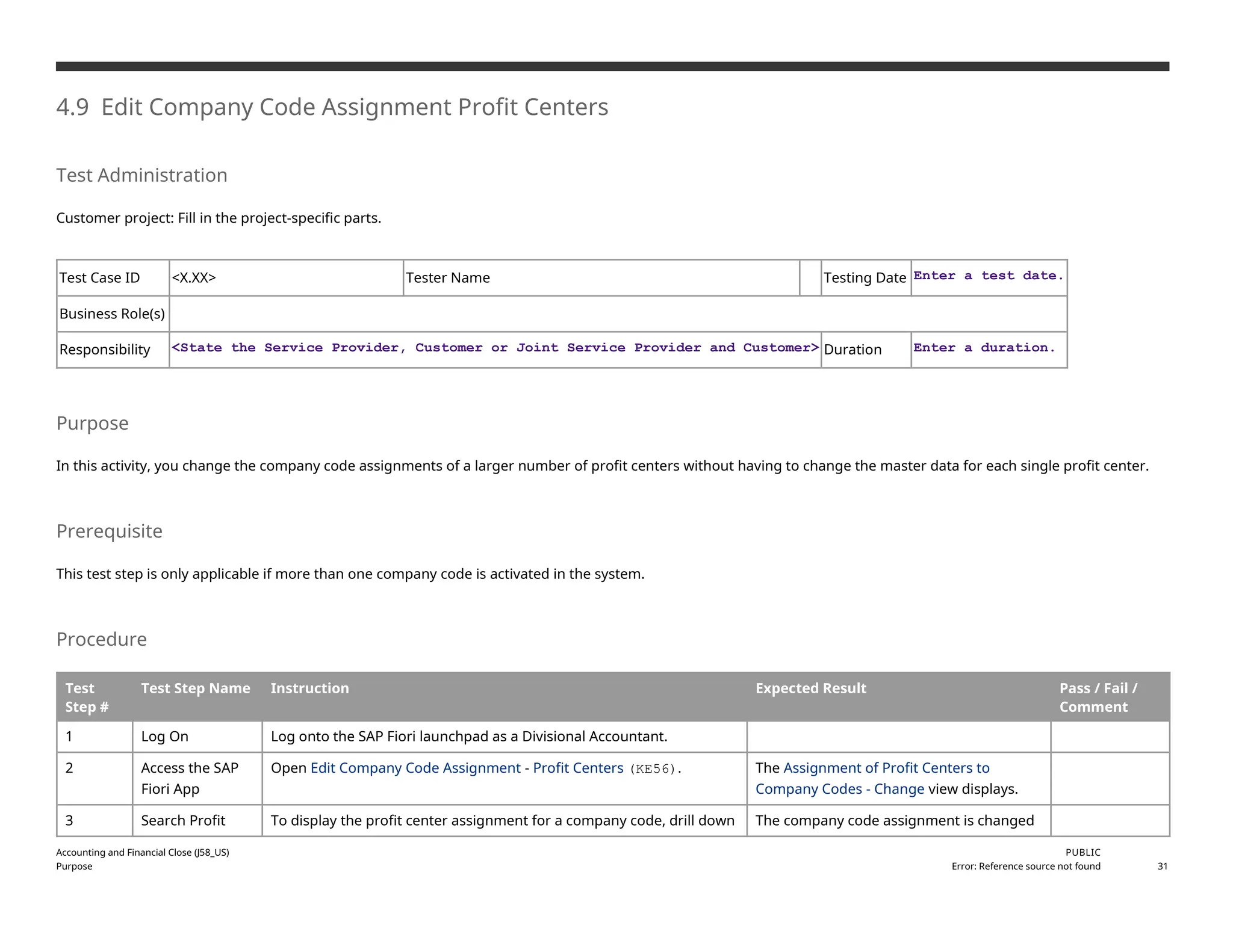 4.9 Edit Company Code Assignment Profit Centers
Test Administration
Customer project: Fill in the project-specific parts.
Test Case ID <X.XX> Tester Name Testing Date Enter a test date.
Business Role(s)
Responsibility <State the Service Provider, Customer or Joint Service Provider and Customer> Duration Enter a duration.
Purpose
In this activity, you change the company code assignments of a larger number of profit centers without having to change the master data for each single profit center.
Prerequisite
This test step is only applicable if more than one company code is activated in the system.
Procedure
Test
Step #
Test Step Name Instruction Expected Result Pass / Fail /
Comment
1 Log On Log onto the SAP Fiori launchpad as a Divisional Accountant.
2 Access the SAP
Fiori App
Open Edit Company Code Assignment - Profit Centers (KE56). The Assignment of Profit Centers to
Company Codes - Change view displays.
3 Search Profit To display the profit center assignment for a company code, drill down The company code assignment is changed
Accounting and Financial Close (J58_US)
Purpose
PUBLIC
Error: Reference source not found 31
 