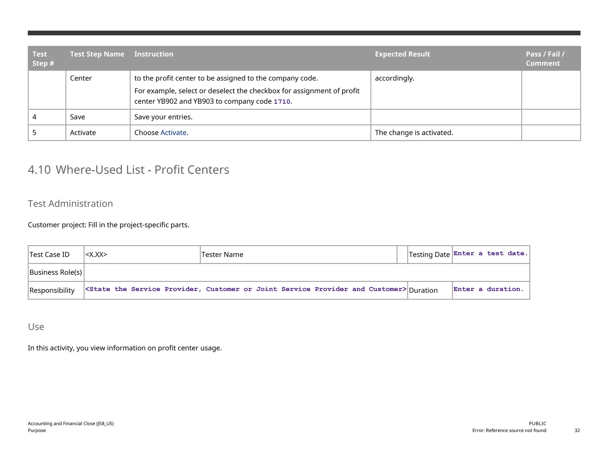 Test
Step #
Test Step Name Instruction Expected Result Pass / Fail /
Comment
Center to the profit center to be assigned to the company code.
For example, select or deselect the checkbox for assignment of profit
center YB902 and YB903 to company code 1710.
accordingly.
4 Save Save your entries.
5 Activate Choose Activate. The change is activated.
4.10 Where-Used List - Profit Centers
Test Administration
Customer project: Fill in the project-specific parts.
Test Case ID <X.XX> Tester Name Testing Date Enter a test date.
Business Role(s)
Responsibility <State the Service Provider, Customer or Joint Service Provider and Customer> Duration Enter a duration.
Use
In this activity, you view information on profit center usage.
Accounting and Financial Close (J58_US)
Purpose
PUBLIC
Error: Reference source not found 32
 