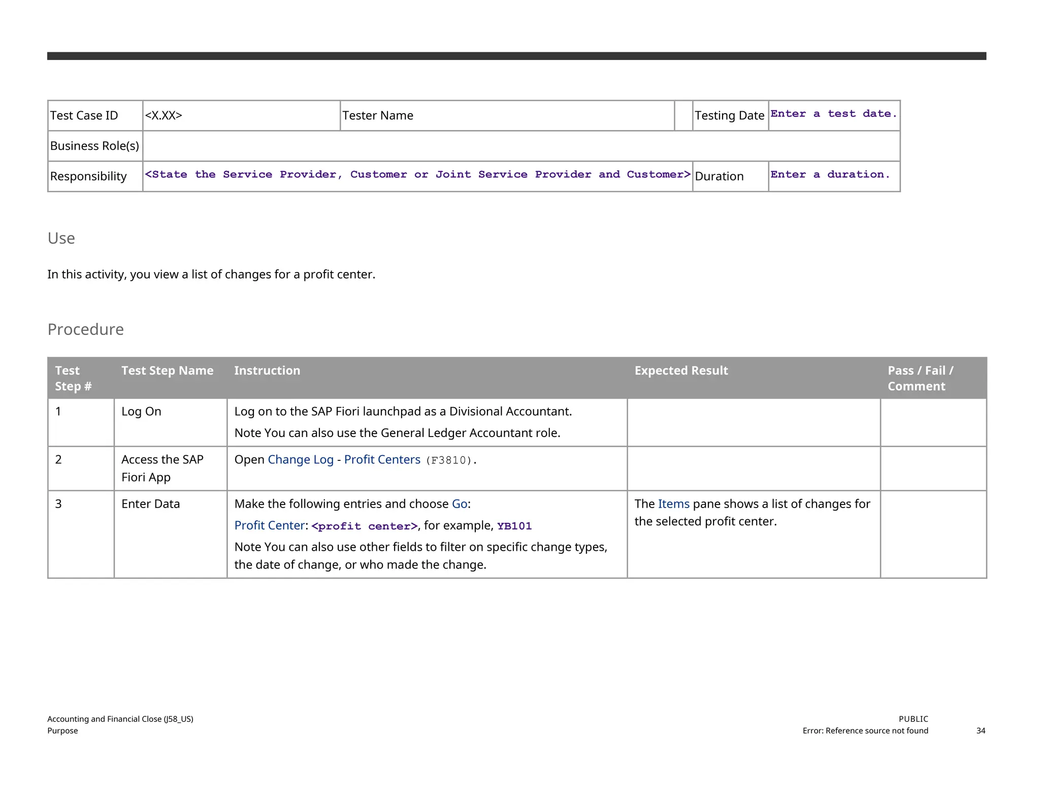 Test Case ID <X.XX> Tester Name Testing Date Enter a test date.
Business Role(s)
Responsibility <State the Service Provider, Customer or Joint Service Provider and Customer> Duration Enter a duration.
Use
In this activity, you view a list of changes for a profit center.
Procedure
Test
Step #
Test Step Name Instruction Expected Result Pass / Fail /
Comment
1 Log On Log on to the SAP Fiori launchpad as a Divisional Accountant.
Note You can also use the General Ledger Accountant role.
2 Access the SAP
Fiori App
Open Change Log - Profit Centers (F3810).
3 Enter Data Make the following entries and choose Go:
Profit Center: <profit center>, for example, YB101
Note You can also use other fields to filter on specific change types,
the date of change, or who made the change.
The Items pane shows a list of changes for
the selected profit center.
Accounting and Financial Close (J58_US)
Purpose
PUBLIC
Error: Reference source not found 34
 