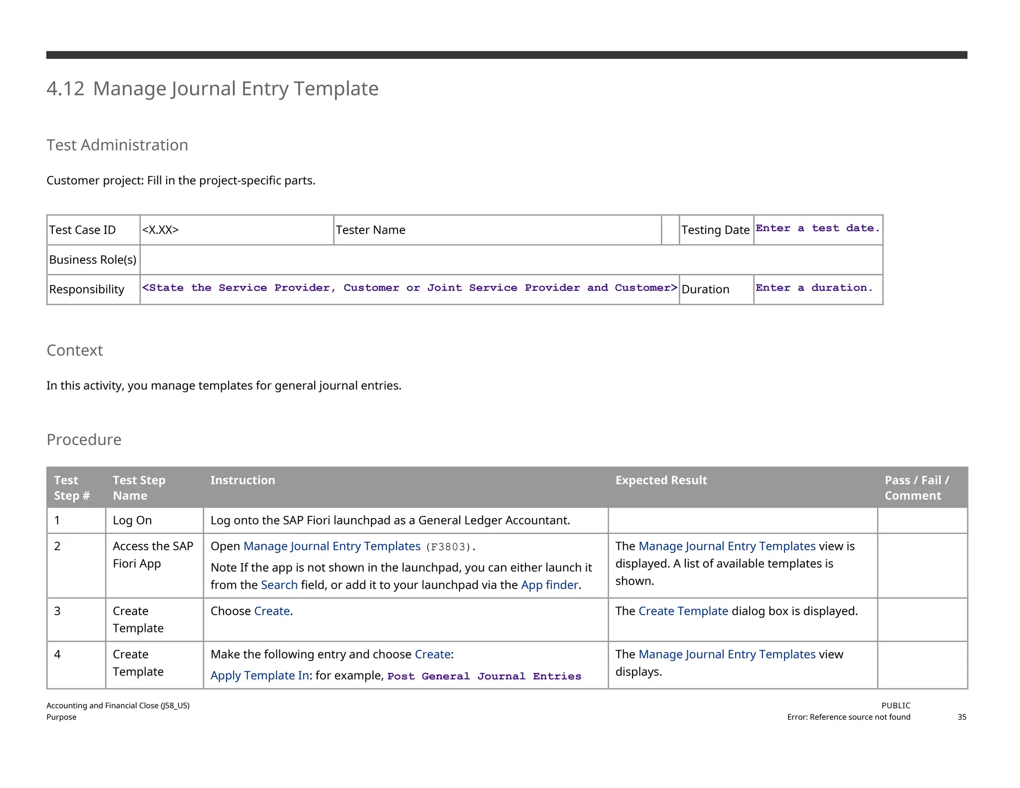 4.12 Manage Journal Entry Template
Test Administration
Customer project: Fill in the project-specific parts.
Test Case ID <X.XX> Tester Name Testing Date Enter a test date.
Business Role(s)
Responsibility <State the Service Provider, Customer or Joint Service Provider and Customer> Duration Enter a duration.
Context
In this activity, you manage templates for general journal entries.
Procedure
Test
Step #
Test Step
Name
Instruction Expected Result Pass / Fail /
Comment
1 Log On Log onto the SAP Fiori launchpad as a General Ledger Accountant.
2 Access the SAP
Fiori App
Open Manage Journal Entry Templates (F3803).
Note If the app is not shown in the launchpad, you can either launch it
from the Search field, or add it to your launchpad via the App finder.
The Manage Journal Entry Templates view is
displayed. A list of available templates is
shown.
3 Create
Template
Choose Create. The Create Template dialog box is displayed.
4 Create
Template
Make the following entry and choose Create:
Apply Template In: for example, Post General Journal Entries
The Manage Journal Entry Templates view
displays.
Accounting and Financial Close (J58_US)
Purpose
PUBLIC
Error: Reference source not found 35
 