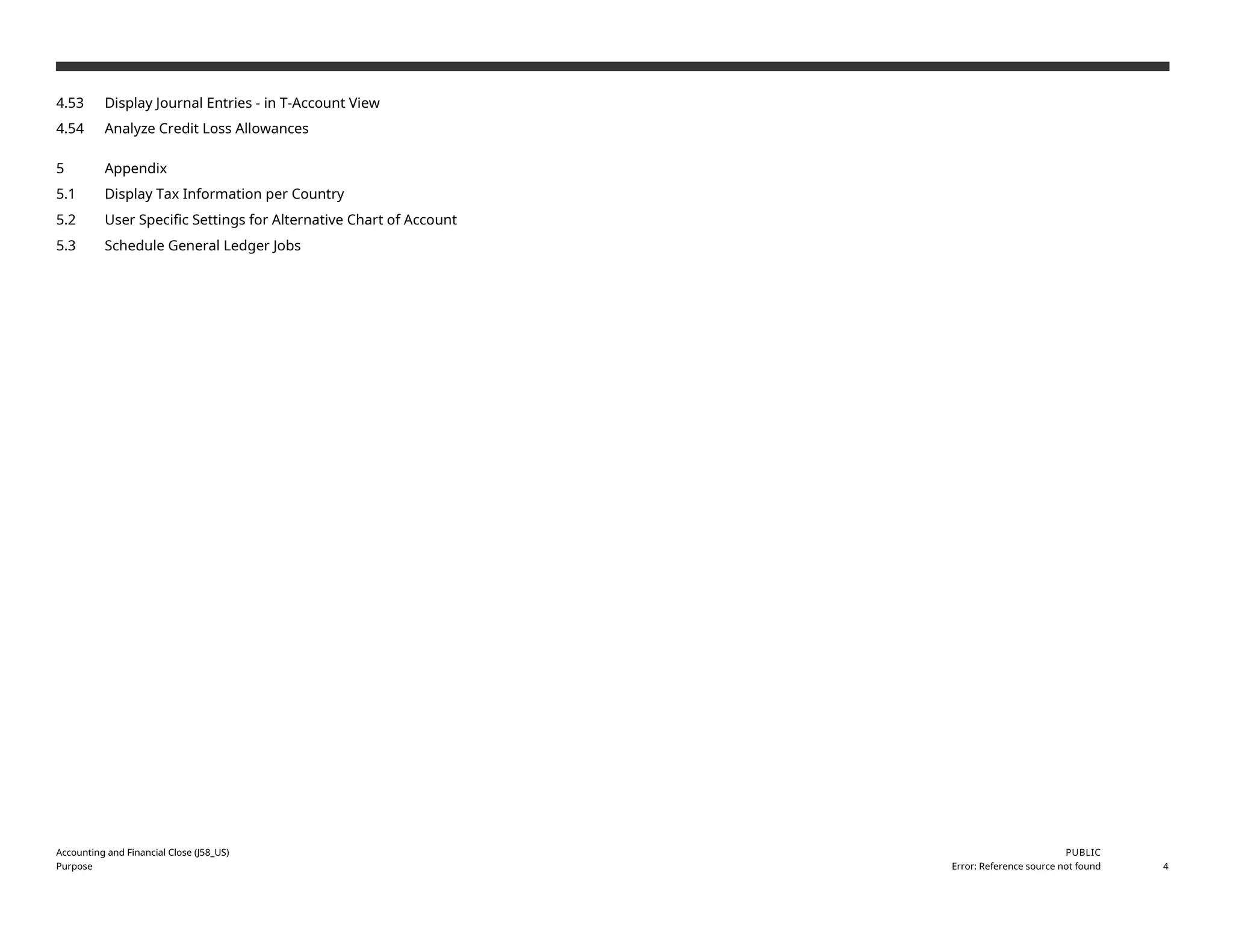 4.53 Display Journal Entries - in T-Account View
4.54 Analyze Credit Loss Allowances
5 Appendix
5.1 Display Tax Information per Country
5.2 User Specific Settings for Alternative Chart of Account
5.3 Schedule General Ledger Jobs
Accounting and Financial Close (J58_US)
Purpose
PUBLIC
Error: Reference source not found 4
 