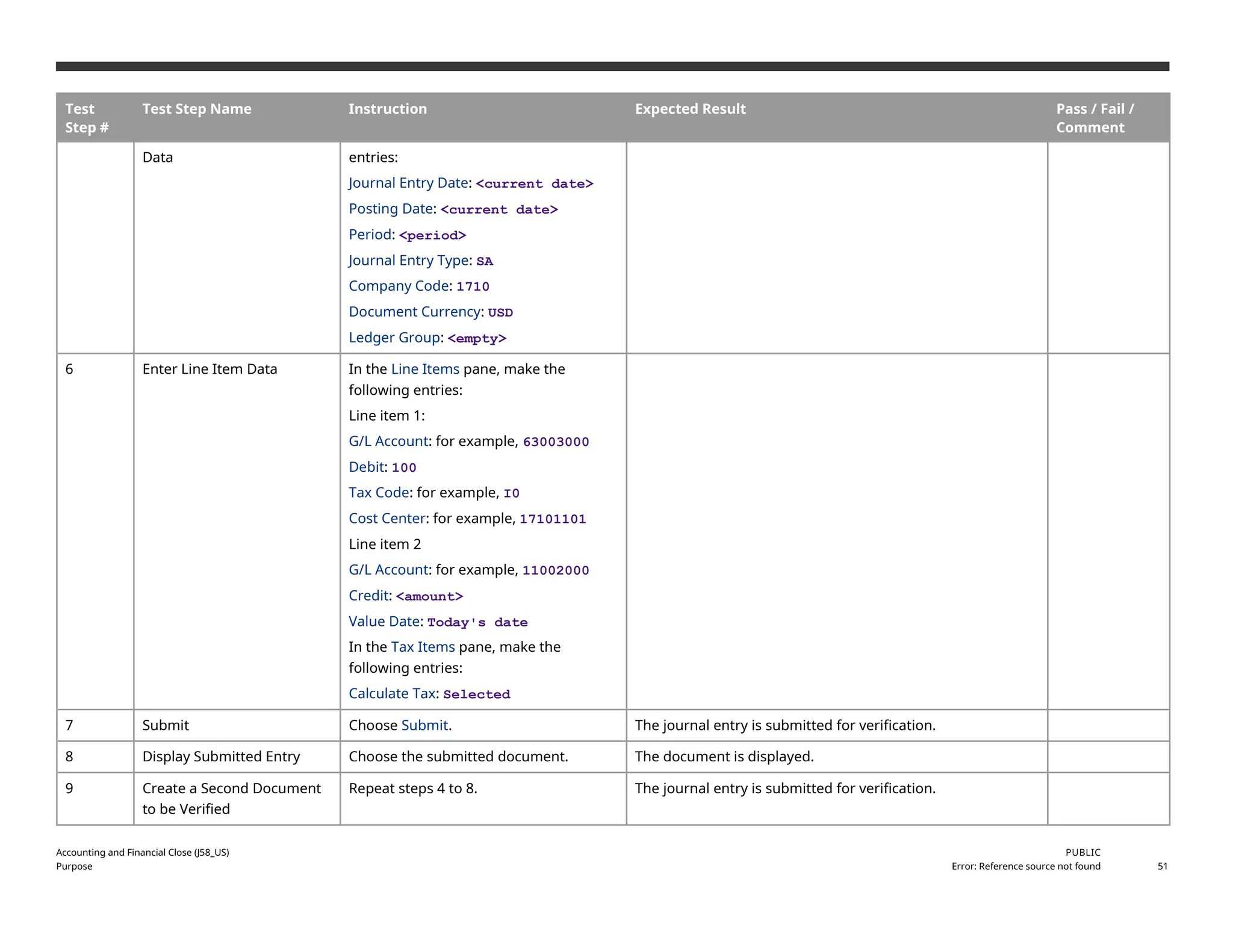 Test
Step #
Test Step Name Instruction Expected Result Pass / Fail /
Comment
Data entries:
Journal Entry Date: <current date>
Posting Date: <current date>
Period: <period>
Journal Entry Type: SA
Company Code: 1710
Document Currency: USD
Ledger Group: <empty>
6 Enter Line Item Data In the Line Items pane, make the
following entries:
Line item 1:
G/L Account: for example, 63003000
Debit: 100
Tax Code: for example, I0
Cost Center: for example, 17101101
Line item 2
G/L Account: for example, 11002000
Credit: <amount>
Value Date: Today's date
In the Tax Items pane, make the
following entries:
Calculate Tax: Selected
7 Submit Choose Submit. The journal entry is submitted for verification.
8 Display Submitted Entry Choose the submitted document. The document is displayed.
9 Create a Second Document
to be Verified
Repeat steps 4 to 8. The journal entry is submitted for verification.
Accounting and Financial Close (J58_US)
Purpose
PUBLIC
Error: Reference source not found 51
 