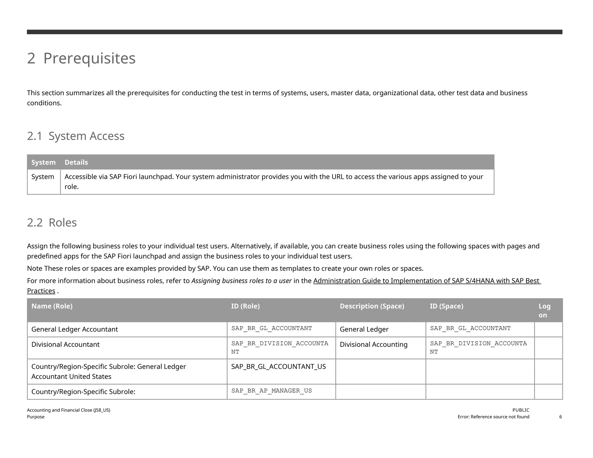 2 Prerequisites
This section summarizes all the prerequisites for conducting the test in terms of systems, users, master data, organizational data, other test data and business
conditions.
2.1 System Access
System Details
System Accessible via SAP Fiori launchpad. Your system administrator provides you with the URL to access the various apps assigned to your
role.
2.2 Roles
Assign the following business roles to your individual test users. Alternatively, if available, you can create business roles using the following spaces with pages and
predefined apps for the SAP Fiori launchpad and assign the business roles to your individual test users.
Note These roles or spaces are examples provided by SAP. You can use them as templates to create your own roles or spaces.
For more information about business roles, refer to Assigning business roles to a user in the Administration Guide to Implementation of SAP S/4HANA with SAP Best
Practices .
Name (Role) ID (Role) Description (Space) ID (Space) Log
on
General Ledger Accountant SAP_BR_GL_ACCOUNTANT General Ledger SAP_BR_GL_ACCOUNTANT
Divisional Accountant SAP_BR_DIVISION_ACCOUNTA
NT
Divisional Accounting SAP_BR_DIVISION_ACCOUNTA
NT
Country/Region-Specific Subrole: General Ledger
Accountant United States
SAP_BR_GL_ACCOUNTANT_US
Country/Region-Specific Subrole: SAP_BR_AP_MANAGER_US
Accounting and Financial Close (J58_US)
Purpose
PUBLIC
Error: Reference source not found 6
 