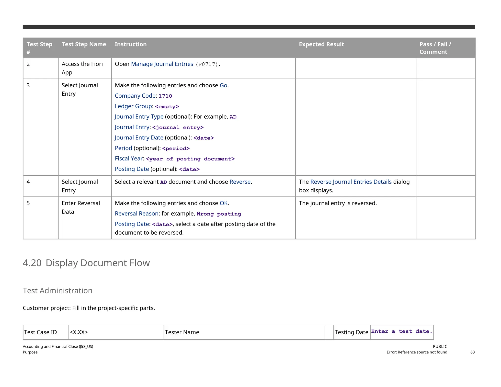 Test Step
#
Test Step Name Instruction Expected Result Pass / Fail /
Comment
2 Access the Fiori
App
Open Manage Journal Entries (F0717).
3 Select Journal
Entry
Make the following entries and choose Go.
Company Code: 1710
Ledger Group: <empty>
Journal Entry Type (optional): For example, AD
Journal Entry: <journal entry>
Journal Entry Date (optional): <date>
Period (optional): <period>
Fiscal Year: <year of posting document>
Posting Date (optional): <date>
4 Select Journal
Entry
Select a relevant AD document and choose Reverse. The Reverse Journal Entries Details dialog
box displays.
5 Enter Reversal
Data
Make the following entries and choose OK.
Reversal Reason: for example, Wrong posting
Posting Date: <date>, select a date after posting date of the
document to be reversed.
The journal entry is reversed.
4.20 Display Document Flow
Test Administration
Customer project: Fill in the project-specific parts.
Test Case ID <X.XX> Tester Name Testing Date Enter a test date.
Accounting and Financial Close (J58_US)
Purpose
PUBLIC
Error: Reference source not found 63
 