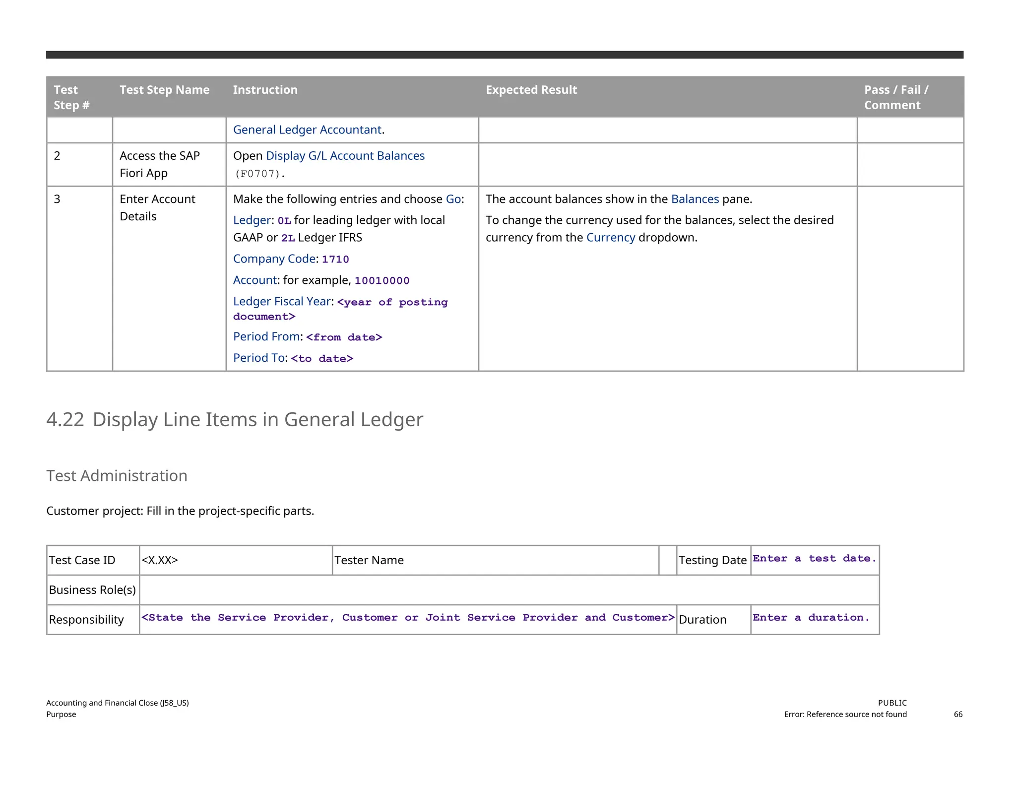 Test
Step #
Test Step Name Instruction Expected Result Pass / Fail /
Comment
General Ledger Accountant.
2 Access the SAP
Fiori App
Open Display G/L Account Balances
(F0707).
3 Enter Account
Details
Make the following entries and choose Go:
Ledger: 0L for leading ledger with local
GAAP or 2L Ledger IFRS
Company Code: 1710
Account: for example, 10010000
Ledger Fiscal Year: <year of posting
document>
Period From: <from date>
Period To: <to date>
The account balances show in the Balances pane.
To change the currency used for the balances, select the desired
currency from the Currency dropdown.
4.22 Display Line Items in General Ledger
Test Administration
Customer project: Fill in the project-specific parts.
Test Case ID <X.XX> Tester Name Testing Date Enter a test date.
Business Role(s)
Responsibility <State the Service Provider, Customer or Joint Service Provider and Customer> Duration Enter a duration.
Accounting and Financial Close (J58_US)
Purpose
PUBLIC
Error: Reference source not found 66
 