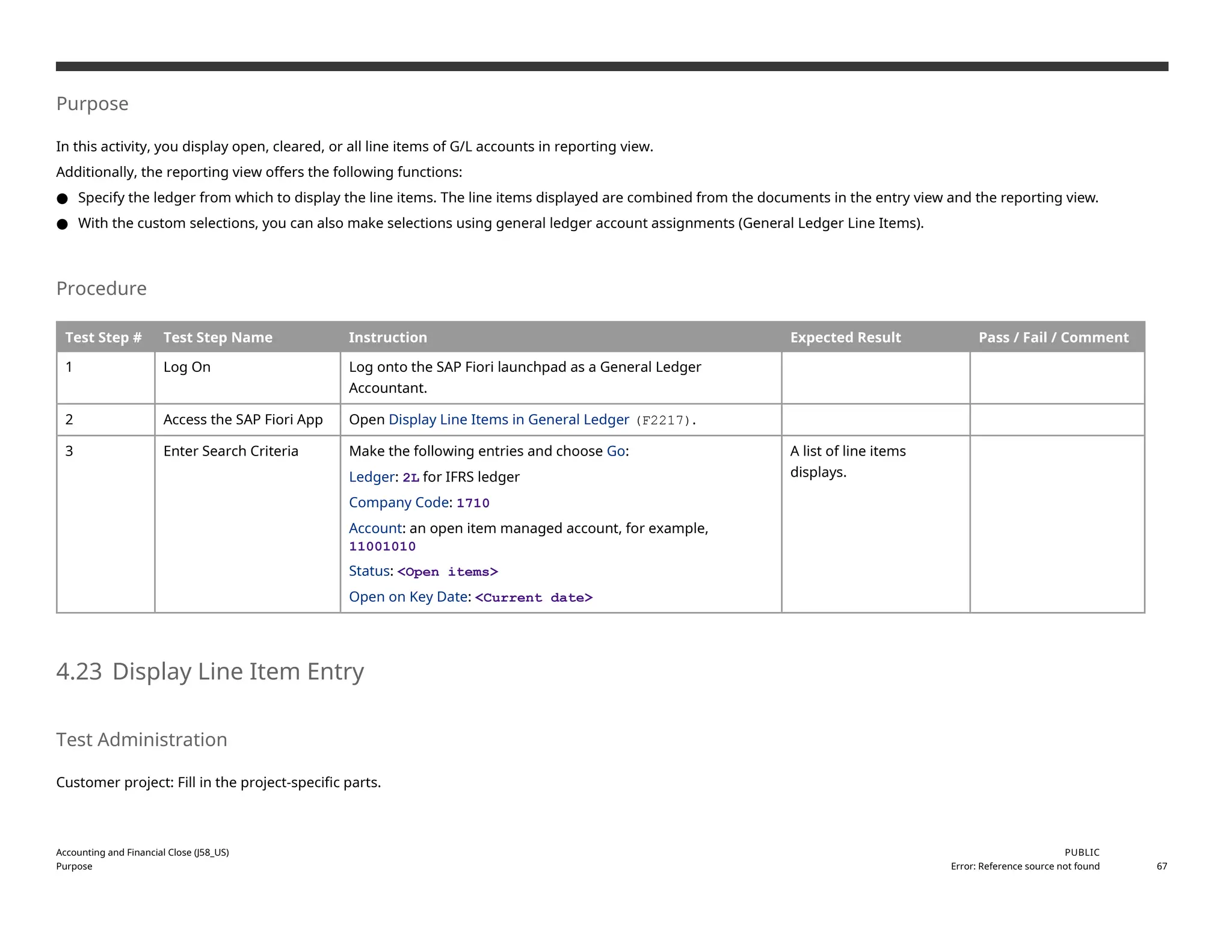Purpose
In this activity, you display open, cleared, or all line items of G/L accounts in reporting view.
Additionally, the reporting view offers the following functions:
● Specify the ledger from which to display the line items. The line items displayed are combined from the documents in the entry view and the reporting view.
● With the custom selections, you can also make selections using general ledger account assignments (General Ledger Line Items).
Procedure
Test Step # Test Step Name Instruction Expected Result Pass / Fail / Comment
1 Log On Log onto the SAP Fiori launchpad as a General Ledger
Accountant.
2 Access the SAP Fiori App Open Display Line Items in General Ledger (F2217).
3 Enter Search Criteria Make the following entries and choose Go:
Ledger: 2L for IFRS ledger
Company Code: 1710
Account: an open item managed account, for example,
11001010
Status: <Open items>
Open on Key Date: <Current date>
A list of line items
displays.
4.23 Display Line Item Entry
Test Administration
Customer project: Fill in the project-specific parts.
Accounting and Financial Close (J58_US)
Purpose
PUBLIC
Error: Reference source not found 67
 