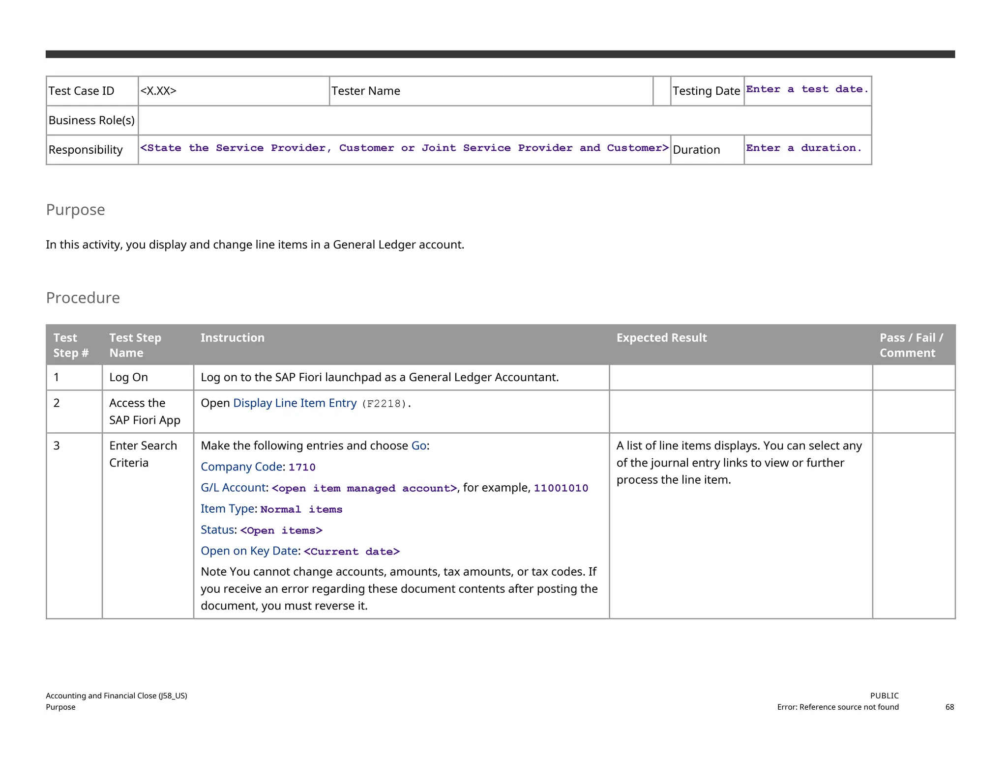 Test Case ID <X.XX> Tester Name Testing Date Enter a test date.
Business Role(s)
Responsibility <State the Service Provider, Customer or Joint Service Provider and Customer> Duration Enter a duration.
Purpose
In this activity, you display and change line items in a General Ledger account.
Procedure
Test
Step #
Test Step
Name
Instruction Expected Result Pass / Fail /
Comment
1 Log On Log on to the SAP Fiori launchpad as a General Ledger Accountant.
2 Access the
SAP Fiori App
Open Display Line Item Entry (F2218).
3 Enter Search
Criteria
Make the following entries and choose Go:
Company Code: 1710
G/L Account: <open item managed account>, for example, 11001010
Item Type: Normal items
Status: <Open items>
Open on Key Date: <Current date>
Note You cannot change accounts, amounts, tax amounts, or tax codes. If
you receive an error regarding these document contents after posting the
document, you must reverse it.
A list of line items displays. You can select any
of the journal entry links to view or further
process the line item.
Accounting and Financial Close (J58_US)
Purpose
PUBLIC
Error: Reference source not found 68
 