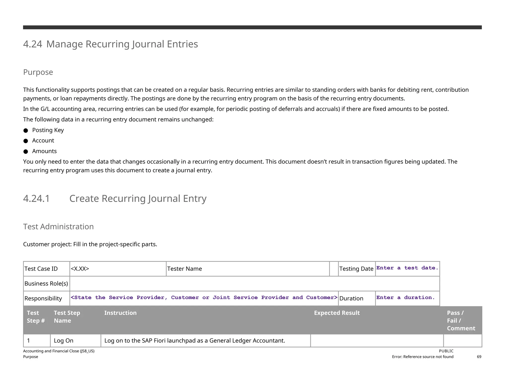 4.24 Manage Recurring Journal Entries
Purpose
This functionality supports postings that can be created on a regular basis. Recurring entries are similar to standing orders with banks for debiting rent, contribution
payments, or loan repayments directly. The postings are done by the recurring entry program on the basis of the recurring entry documents.
In the G/L accounting area, recurring entries can be used (for example, for periodic posting of deferrals and accruals) if there are fixed amounts to be posted.
The following data in a recurring entry document remains unchanged:
● Posting Key
● Account
● Amounts
You only need to enter the data that changes occasionally in a recurring entry document. This document doesn’t result in transaction figures being updated. The
recurring entry program uses this document to create a journal entry.
4.24.1 Create Recurring Journal Entry
Test Administration
Customer project: Fill in the project-specific parts.
Test Case ID <X.XX> Tester Name Testing Date Enter a test date.
Business Role(s)
Responsibility <State the Service Provider, Customer or Joint Service Provider and Customer> Duration Enter a duration.
Test
Step #
Test Step
Name
Instruction Expected Result Pass /
Fail /
Comment
1 Log On Log on to the SAP Fiori launchpad as a General Ledger Accountant.
Accounting and Financial Close (J58_US)
Purpose
PUBLIC
Error: Reference source not found 69
 