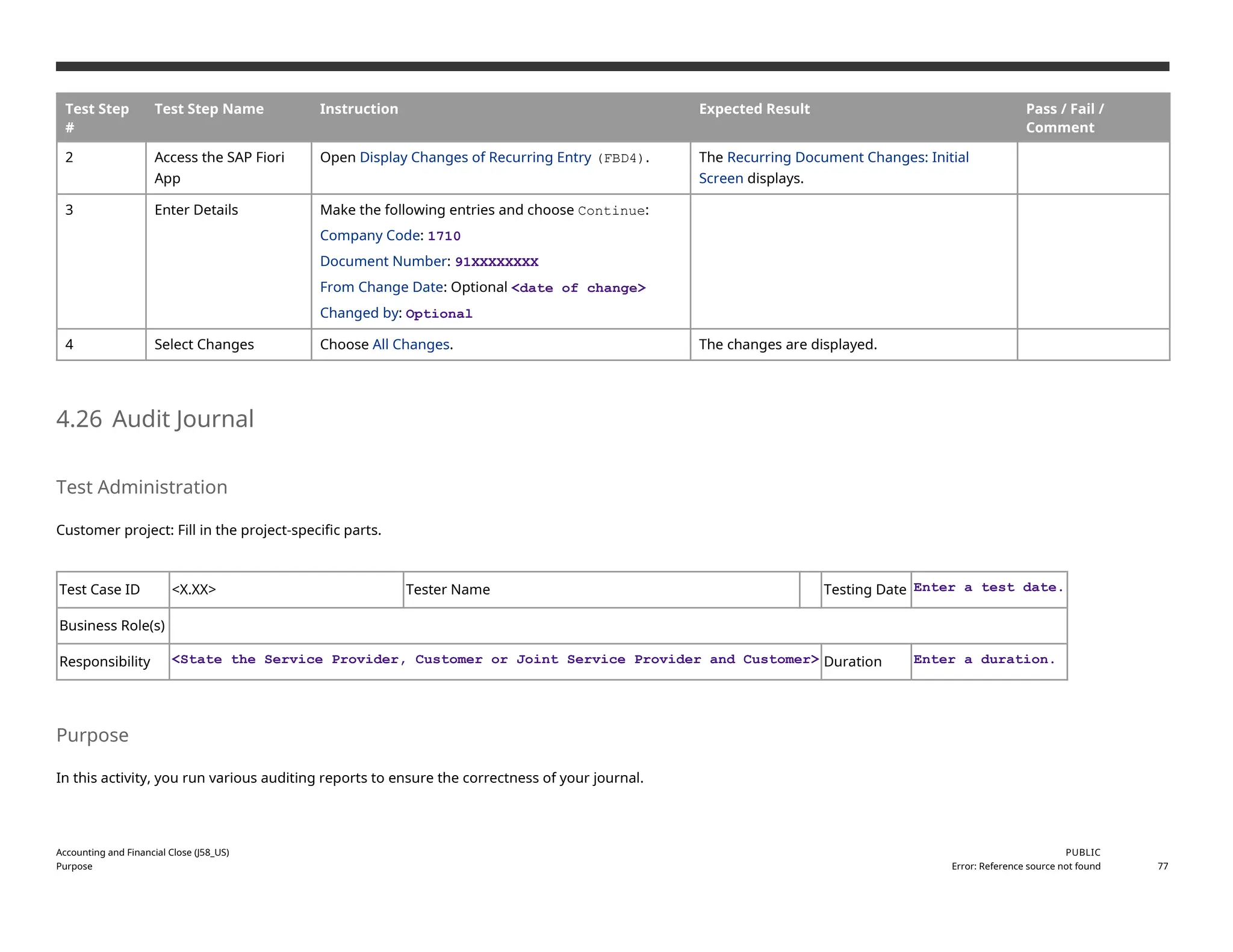 Test Step
#
Test Step Name Instruction Expected Result Pass / Fail /
Comment
2 Access the SAP Fiori
App
Open Display Changes of Recurring Entry (FBD4). The Recurring Document Changes: Initial
Screen displays.
3 Enter Details Make the following entries and choose Continue:
Company Code: 1710
Document Number: 91XXXXXXXX
From Change Date: Optional <date of change>
Changed by: Optional
4 Select Changes Choose All Changes. The changes are displayed.
4.26 Audit Journal
Test Administration
Customer project: Fill in the project-specific parts.
Test Case ID <X.XX> Tester Name Testing Date Enter a test date.
Business Role(s)
Responsibility <State the Service Provider, Customer or Joint Service Provider and Customer> Duration Enter a duration.
Purpose
In this activity, you run various auditing reports to ensure the correctness of your journal.
Accounting and Financial Close (J58_US)
Purpose
PUBLIC
Error: Reference source not found 77
 